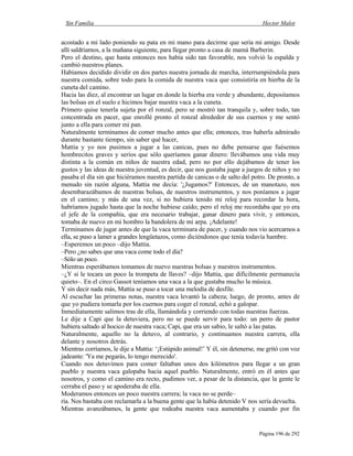 Sin Familia Hector Malot
Página 196 de 292
acostado a mi lado poniendo su pata en mi mano para decirme que sería mi amigo. Desde
allí saldríamos, a la mañana siguiente, para llegar pronto a casa de mamá Barberin.
Pero el destino, que hasta entonces nos había sido tan favorable, nos volvió la espalda y
cambió nuestros planes.
Habíamos decidido dividir en dos partes nuestra jornada de marcha, interrumpiéndola para
nuestra comida, sobre todo para la comida de nuestra vaca que consistiría en hierba de la
cuneta del camino.
Hacia las diez, al encontrar un lugar en donde la hierba era verde y abundante, depositamos
las bolsas en el suelo e hicimos bajar nuestra vaca a la cuneta.
Primero quise tenerla sujeta por el ronzal, pero se mostró tan tranquila y, sobre todo, tan
concentrada en pacer, que enrollé pronto el ronzal alrededor de sus cuernos y me sentó
junto a ella para comer mi pan.
Naturalmente terminamos de comer mucho antes que ella; entonces, tras haberla admirado
durante bastante tiempo, sin saber qué hacer,
Mattia y yo nos pusimos a jugar a las canicas, pues no debe pensarse que fuésemos
hombrecitos graves y serios que sólo queríamos ganar dinero: llevábamos una vida muy
distinta a la común en niños de nuestra edad, pero no por ello dejábamos de tener los
gustos y las ideas de nuestra juventud, es decir, que nos gustaba jugar a juegos de niños y no
pasaba el día sin que hiciéramos nuestra partida de canicas o de salto del potro. De pronto, a
menudo sin razón alguna, Mattia me decía: '¿Jugamos?' Entonces, de un manotazo, nos
desembarazábamos de nuestras bolsas, de nuestros instrumentos, y nos poníamos a jugar
en el camino; y más de una vez, si no hubiera tenido mi reloj para recordar la hora,
habríamos jugado hasta que la noche hubiese caído; pero el reloj me recordaba que yo era
el jefe de la compañía, que era necesario trabajar, ganar dinero para vivir, y entonces,
tomaba de nuevo en mi hombro la bandolera de mi arpa. ¡Adelante!
Terminamos de jugar antes de que la vaca terminara de pacer, y cuando nos vio acercarnos a
ella, se puso a lamer a grandes lengüetazos, como diciéndonos que tenía todavía hambre.
–Esperemos un poco –dijo Mattia.
–Pero ¿no sabes que una vaca come todo el día?
–Sólo un poco.
Mientras esperábamos tomamos de nuevo nuestras bolsas y nuestros instrumentos.
–¿Y si le tocara un poco la trompeta de llaves? –dijo Mattia, que difícilmente permanecía
quieto–. En el circo Gassot teníamos una vaca a la que gustaba mucho la música.
Y sin decir nada más, Mattia se puso a tocar una melodía de desfile.
Al escuchar las primeras notas, nuestra vaca levantó la cabeza; luego, de pronto, antes de
que yo pudiera tomarla por los cuernos para coger el ronzal, echó a galopar.
Inmediatamente salimos tras de ella, llamándola y corriendo con todas nuestras fuerzas.
Le dije a Capi que la detuviera, pero no se puede servir para todo: un perro de pastor
hubiera saltado al hocico de nuestra vaca; Capi, que era un sabio, le saltó a las patas.
Naturalmente, aquello no la detuvo, al contrario, y continuamos nuestra carrera, ella
delante y nosotros detrás.
Mientras corríamos, le dije a Mattia: ‘¡Estúpido animal!’ Y él, sin detenerse, me gritó con voz
jadeante: 'Ya me pegarás, lo tengo merecido'.
Cuando nos detuvimos para comer faltaban unos dos kilómetros para llegar a un gran
pueblo y nuestra vaca galopaba hacia aquel pueblo. Naturalmente, entró en él antes que
nosotros, y como el camino era recto, pudimos ver, a pesar de la distancia, que la gente le
cerraba el paso y se apoderaba de ella.
Moderamos entonces un poco nuestra carrera; la vaca no se perde–
ría. Nos bastaba con reclamarla a la buena gente que la había detenido V nos sería devuelta.
Mientras avanzábamos, la gente que rodeaba nuestra vaca aumentaba y cuando por fin
 