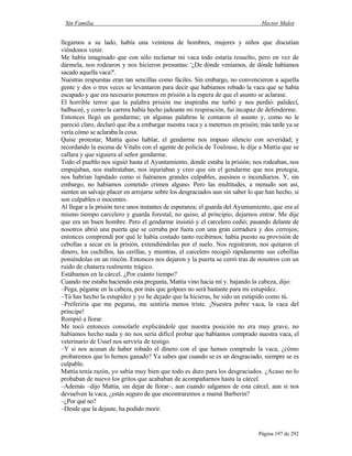 Sin Familia Hector Malot
Página 197 de 292
llegamos a su lado, había una veintena de hombres, mujeres y niños que discutían
viéndonos venir.
Me había imaginado que con sólo reclamar mi vaca todo estaría resuelto, pero en vez de
dármela, nos rodearon y nos hicieron presuntas: '¿De dónde veníamos, de dónde habíamos
sacado aquella vaca?'.
Nuestras respuestas eran tan sencillas como fáciles. Sin embargo, no convencieron a aquella
gente y dos o tres veces se levantaron para decir que habíamos robado la vaca que se había
escapado y que era necesario ponernos en prisión a la espera de que el asunto se aclarase.
El horrible terror que la palabra prisión me inspiraba me turbó y nos perdió: palidecí,
balbuceé, y como la carrera había hecho jadeante mi respiración, fui incapaz de defenderme.
Entonces llegó un gendarme; en algunas palabras le contaron el asunto y, como no le
pareció claro, declaró que iba a embargar nuestra vaca y a meternos en prisión; más tarde ya se
vería cómo se aclaraba la cosa.
Quise protestar, Mattia quiso hablar, el gendarme nos impuso silencio con severidad; y
recordando la escena de Vitalis con el agente de policía de Toulouse, le dije a Mattia que se
callara y que siguiera al señor gendarme.
Todo el pueblo nos siguió hasta el Ayuntamiento, donde estaba la prisión; nos rodeaban, nos
empujaban, nos maltrataban, nos injuriaban y creo que sin el gendarme que nos protegía,
nos habrían lapidado como si fuéramos grandes culpables, asesinos o incendiarios. Y, sin
embargo, no habíamos cometido crimen alguno. Pero las multitudes, a menudo son así,
sienten un salvaje placer en arrojarse sobre los desgraciados aun sin saber lo que han hecho, si
son culpables o inocentes.
Al llegar a la prisión tuve unos instantes de esperanza; el guarda del Ayuntamiento, que era al
mismo tiempo carcelero y guarda forestal, no quiso, al principio, dejarnos entrar. Me dije
que era un buen hombre. Pero el gendarme insistió y el carcelero cedió; pasando delante de
nosotros abrió una puerta que se cerraba por fuera con una gran cerradura y dos cerrojos;
entonces comprendí por qué le había costado tanto recibirnos: había puesto su provisión de
cebollas a secar en la prisión, extendiéndolas por el suelo. Nos registraron, nos quitaron el
dinero, los cuchillos, las cerillas, y mientras, el carcelero recogió rápidamente sus cebollas
poniéndolas en un rincón. Entonces nos dejaron y la puerta se cerró tras de nosotros con un
ruido de chatarra realmente trágico.
Estábamos en la cárcel. ¿Por cuánto tiempo?
Cuando me estaba haciendo esta pregunta, Mattia vino hacia mí y. bajando la cabeza, dijo:
–Pega, pégame en la cabeza, por más que golpees no será bastante para mi estupidez.
–Tú has hecho la estupidez y yo he dejado que la hicieras, he sido un estúpido como tú.
–Preferiría que me pegaras, me sentiría menos triste. ¡Nuestra pobre vaca, la vaca del
príncipe!
Rompió a llorar.
Me tocó entonces consolarle explicándole que nuestra posición no era muy grave, no
habíamos hecho nada y no nos sería difícil probar que habíamos comprado nuestra vaca, el
veterinario de Ussel nos serviría de testigo.
–Y si nos acusan de haber robado el dinero con el que hemos comprado la vaca, ¿cómo
probaremos que lo hemos ganado? Ya sabes que cuando se es un desgraciado, siempre se es
culpable.
Mattia tenía razón, yo sabía muy bien que todo es duro para los desgraciados. ¿Acaso no lo
probaban de nuevo los gritos que acababan de acompañarnos hasta la cárcel.
–Además –dijo Mattia, sin dejar de llorar–, aun cuando salgamos de esta cárcel, aun si nos
devuelven la vaca, ¿estás seguro de que encontraremos a mamá Barberin?
–¿Por qué no?
–Desde que la dejaste, ha podido morir.
 