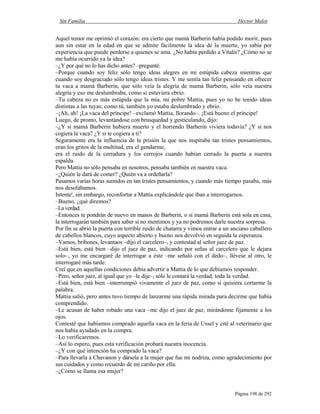 Sin Familia Hector Malot
Página 198 de 292
Aquel temor me oprimió el corazón: era cierto que mamá Barberin había podido morir, pues
aun sin estar en la edad en que se admite fácilmente la idea de la muerte, yo sabía por
experiencia que puede perderse a quienes se ama. ¿No había perdido a Vitalis? ¿Cómo no se
me había ocurrido ya la idea?
–¿Y por qué no lo has dicho antes? –pregunté.
–Porque cuando soy feliz sólo tengo ideas alegres en mi estúpida cabeza mientras que
cuando soy desgraciado sólo tengo ideas tristes. Y me sentía tan feliz pensando en ofrecer
tu vaca a mamá Barberin, que sólo veía la alegría de mamá Barberin, sólo veía nuestra
alegría y eso me deslumbraba, como si estuviera ebrio.
–Tu cabeza no es más estúpida que la mía, mi pobre Mattia, pues yo no he tenido ideas
distintas a las tuyas; como tú, también yo estaba deslumbrado y ebrio.
–¡Ah, ah! ¡La vaca del príncipe! –exclamó Mattia, llorando–. ¡Está bueno el príncipe!
Luego, de pronto, levantándose con brusquedad y gesticulando, dijo:
–¿Y si mamá Barberin hubiera muerto y el horrendo Barberin viviera todavía? ¿Y si nos
cogiera la vaca? ¿Y si te cogiera a ti?
Seguramente era la influencia de la prisión la que nos inspiraba tan tristes pensamientos,
eran los gritos de la multitud, era el gendarme,
era el ruido de la cerradura y los cerrojos cuando habían cerrado la puerta a nuestra
espalda.
Pero Mattia no sólo pensaba en nosotros, pensaba también en nuestra vaca.
–¿Quién le dará de comer? ¿Quién va a ordeñarla?
Pasamos varias horas sumidos en tan tristes pensamientos, y cuando más tiempo pasaba, más
nos desolábamos.
Intente', sin embargo, reconfortar a Mattia explicándole que iban a interrogarnos.
–Bueno, ¿qué diremos?
–Laverdad.
–Entonces te pondrán de nuevo en manos de Barberin, o si mamá Barberin está sola en casa,
la interrogarán también para saber si no mentimos y ya no podremos darle nuestra sorpresa.
Por fin se abrió la puerta con terrible ruido de chatarra y vimos entrar a un anciano caballero
de cabellos blancos, cuyo aspecto abierto y bueno nos devolvió en seguida la esperanza.
–Vamos, bribones, levantaos –dijo el carcelero–, y contestad al señor juez de paz.
–Está bien, está bien –dijo el juez de paz, indicando por señas al carcelero que le dejara
solo–, yo me encargaré de interrogar a éste –me señaló con el dedo–, llévese al otro, le
interrogaré más tarde.
Creí que en aquellas condiciones debía advertir a Mattia de lo que debíamos responder.
–Pero, señor juez, al igual que yo –le dije–, sólo le contará la verdad, toda la verdad.
–Está bien, está bien –interrumpió vivamente el juez de paz, como si quisiera cortarme la
palabra.
Mattia salió, pero antes tuvo tiempo de lanzarme una rápida mirada para decirme que había
comprendido.
–Le acusan de haber robado una vaca –me dijo el juez de paz, mirándome fijamente a los
ojos.
Contesté que habíamos comprado aquella vaca en la feria de Ussel y cité al veterinario que
nos había ayudado en la compra.
–Lo verificaremos.
–Así lo espero, pues esta verificación probará nuestra inocencia.
–¿Y con qué intención ha comprado la vaca?
–Para llevarla a Chavanon y dársela a la mujer que fue mi nodriza, como agradecimiento por
sus cuidados y como recuerdo de mi cariño por ella.
–¿Cómo se llama esa mujer?
 