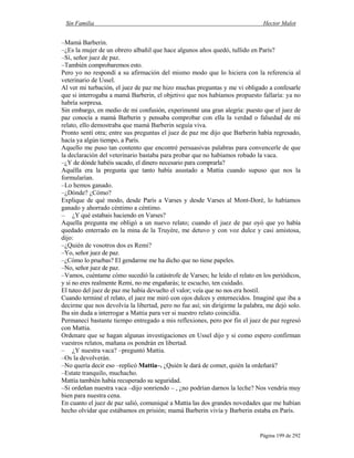 Sin Familia Hector Malot
Página 199 de 292
–Mamá Barberin.
–¿Es la mujer de un obrero albañil que hace algunos años quedó, tullido en París?
–Sí, señor juez de paz.
–También comprobaremos esto.
Pero yo no respondí a su afirmación del mismo modo que lo hiciera con la referencia al
veterinario de Ussel.
Al ver mi turbación, el juez de paz me hizo muchas preguntas y me vi obligado a confesarle
que si interrogaba a mamá Barberin, el objetivo que nos habíamos propuesto fallaría: ya no
habría sorpresa.
Sin embargo, en medio de mi confusión, experimenté una gran alegría: puesto que el juez de
paz conocía a mamá Barberin y pensaba comprobar con ella la verdad o falsedad de mi
relato, ello demostraba que mamá Barberin seguía viva.
Pronto sentí otra; entre sus preguntas el juez de paz me dijo que Barberin había regresado,
hacía ya algún tiempo, a París.
Aquello me puso tan contento que encontré persuasivas palabras para convencerle de que
la declaración del veterinario bastaba para probar que no habíamos robado la vaca.
–¿Y de dónde habéis sacado, el dinero necesario para comprarla?
Aquélla era la pregunta que tanto había asustado a Mattia cuando supuso que nos la
formularían.
–Lo hemos ganado.
–¿Dónde? ¿Cómo?
Explique de qué modo, desde París a Varses y desde Varses al Mont-Doré, lo habíamos
ganado y ahorrado céntimo a céntimo.
– ¿Y qué estabais haciendo en Varses?
Aquella pregunta me obligó a un nuevo relato; cuando el juez de paz oyó que yo había
quedado enterrado en la mina de la Truyère, me detuvo y con voz dulce y casi amistosa,
dijo:
–¿Quién de vosotros dos es Remi?
–Yo, señor juez de paz.
–¿Cómo lo pruebas? El gendarme me ha dicho que no tiene papeles.
–No, señor juez de paz.
–Vamos, cuéntame cómo sucedió la catástrofe de Varses; he leído el relato en los periódicos,
y si no eres realmente Remi, no me engañarás; te escucho, ten cuidado.
El tuteo del juez de paz me había devuelto el valor; veía que no nos era hostil.
Cuando terminé el relato, el juez me miró con ojos dulces y enternecidos. Imaginé que iba a
decirme que nos devolvía la libertad, pero no fue así; sin dirigirme la palabra, me dejó solo.
Iba sin duda a interrogar a Mattia para ver si nuestro relato coincidía.
Permanecí bastante tiempo entregado a mis reflexiones, pero por fin el juez de paz regresó
con Mattia.
Ordenare que se hagan algunas investigaciones en Ussel dijo y si como espero confirman
vuestros relatos, mañana os pondrán en libertad.
– ¿Y nuestra vaca? –preguntó Mattia.
–Os la devolverán.
–No quería decir eso –replicó Mattia–. ¿Quién le dará de comer, quién la ordeñará?
–Estate tranquilo, muchacho.
Mattia también había recuperado su seguridad.
–Si ordeñan nuestra vaca –dijo sonriendo – , ¿no podrían darnos la leche? Nos vendría muy
bien para nuestra cena.
En cuanto el juez de paz salió, comuniqué a Mattia las dos grandes novedades que me habían
hecho olvidar que estábamos en prisión; mamá Barberin vivía y Barberin estaba en París.
 