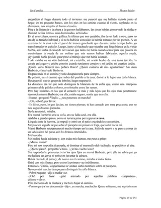 Sin Familia Hector Malot
Página 20 de 292
encendido el fuego durante todo el invierno: me pareció que me hallaba todavía junto al
hogar, en mi pequeño banco, con los pies en las cenizas cuando el viento, soplando en la
chimenea, nos arrojaba el humo al rostro.
Pese a la distancia y la altura a la que nos hallábamos, las cosas habían conservado la nitidez y
claridad de sus formas, sólo disminuidas, achicadas.
En el estercolero, nuestra gallina, la última que nos quedaba, iba de un lado a otro, pero no
era de su tamaño habitual y si no la hubiese conocido la habría tomado por un pichón. A un
extremo de la casa veía el peral de tronco ganchudo que durante tanto tiempo había yo
transformado en caballo. Luego, junto al riachuelo que trazaba una línea blanca en la verde
hierba, adivinaba el canal de derivación que tanto me había costado cavar para que pusiera en
movimiento la rueda de un molino que mis manos habían fabricado; aquella rueda,
¡ay!,jamás había podido girar pese al trabajo que me había costado.
Todo estaba en su sitio habitual, mi carretilla, mi arado hecho de una rama torcida, la
caseta en la que yo criaba conejos cuando teníamos conejos y mi jardín, mi querido jardín.
¿Quién vería florecer mis pobres flores? ¿Quién cuidaría de mis aguaturmas? Sin duda
Barberin, el malvado Barberin.
Un paso más en el camino y todo desaparecería para siempre.
De pronto, en el camino que subía del pueblo a la casa, divisé a lo lejos una cofia blanca.
Desapareció tras un grupo de árboles; luego reapareció.
La distancia era tal que sólo distinguía la blancura de la cofia que, como una mariposa
primaveral de pálidos colores, revoloteaba entre las ramas.
Pero hay instantes en los que el corazón ve más y más lejos que los ojos más penetrantes:
reconocí a mamá Barberin; era ella; estaba seguro, sentía que era ella.
–Bueno –preguntó Vitalis–, ¿nos ponemos en marcha?
–¡Oh, señor!, por favor.
–Es falso, pues, lo que decían, no tienes piernas; te has cansado con muy poca cosa; eso no
nos augura buenas jornadas.
No le respondí, miraba.
Era mamá Barberin; era su cofia, era su falda azul, era ella.
Andaba a grandes pasos, como si tuviera prisa por regresar a casa.
Llegada ante la barrera, la empujó y entró en el patio cruzándolo con rapidez.
Me puse en seguida de pie sobre el parapeto sin pensar en Capi, que saltó hacia mí.
Mamá Barberin no permaneció mucho tiempo en la casa. Salió de nuevo y se puso a correr de
un lado a otro del patio, con los brazos extendidos.
Me buscaba.
Me incliné hacia adelante y, con todas mis fuerzas, me puse a gritar:
–¡Mamá, mamá!
Pero mi voz no podía alcanzarla, ni dominar el murmullo del riachuelo, se perdió en el aire.
–¿Qué te pasa? –preguntó Vitalis–; ¿te has vuelto loco?
Sin responderle, permanecí con los ojos fijos en mamá Barberin; pero ella no sabía que yo
me hallara tan cerca ni pensó en levantar la cabeza.
Había cruzado el patio y, de nuevo en el camino, miraba a todos lados.
Grité con más fuerza, pero como la primera vez inútilmente.
Entonces, Vitalis, sospechando la verdad, subió también sobre el parapeto.
No necesitó mucho tiempo para distinguir la cofia blanca.
–Pobre pequeño –dijo a media voz.
–¡Oh!, por favor –grité animado por aquellas palabras compasivas–,
déjeme volver.
Pero me tomó de la muñeca y me hizo bajar al camino.
–Puesto que ya has descansado –dijo–, en marcha, muchacho. Quise soltarme; me sujetaba con
 