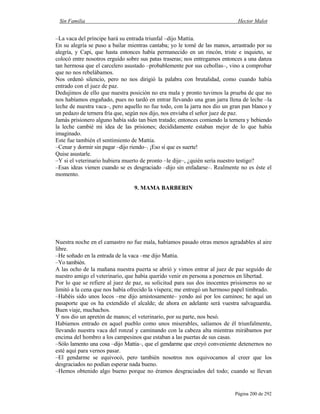 Sin Familia Hector Malot
Página 200 de 292
–La vaca del príncipe hará su entrada triunfal –dijo Mattia.
En su alegría se puso a bailar mientras cantaba; yo le tomé de las manos, arrastrado por su
alegría, y Capi, que hasta entonces había permanecido en un rincón, triste e inquieto, se
colocó entre nosotros erguido sobre sus patas traseras; nos entregamos entonces a una danza
tan hermosa que el carcelero asustado –probablemente por sus cebollas–, vino a comprobar
que no nos rebelábamos.
Nos ordenó silencio, pero no nos dirigió la palabra con brutalidad, como cuando había
entrado con el juez de paz.
Dedujimos de ello que nuestra posición no era mala y pronto tuvimos la prueba de que no
nos habíamos engañado, pues no tardó en entrar llevando una gran jarra llena de leche –la
leche de nuestra vaca–, pero aquello no fue todo, con la jarra nos dio un gran pan blanco y
un pedazo de ternera fría que, según nos dijo, nos enviaba el señor juez de paz.
Jamás prisionero alguno había sido tan bien tratado; entonces comiendo la ternera y bebiendo
la leche cambié mi idea de las prisiones; decididamente estaban mejor de lo que había
imaginado.
Este fue también el sentimiento de Mattia.
–Cenar y dormir sin pagar –dijo riendo–. ¡Eso sí que es suerte!
Quise asustarle.
–Y si el veterinario hubiera muerto de pronto –le dije–, ¿quién sería nuestro testigo?
–Esas ideas vienen cuando se es desgraciado –dijo sin enfadarse–. Realmente no es éste el
momento.
9. MAMA BARBERIN
Nuestra noche en el camastro no fue mala, habíamos pasado otras menos agradables al aire
libre.
–He soñado en la entrada de la vaca –me dijo Mattia.
–Yo también.
A las ocho de la mañana nuestra puerta se abrió y vimos entrar al juez de paz seguido de
nuestro amigo el veterinario, que había querido venir en persona a ponernos en libertad.
Por lo que se refiere al juez de paz, su solicitud para sus dos inocentes prisioneros no se
limitó a la cena que nos había ofrecido la víspera; me entregó un hermoso papel timbrado.
–Habéis sido unos locos –me dijo amistosamente– yendo así por los caminos; he aquí un
pasaporte que os ha extendido el alcalde; de ahora en adelante será vuestra salvaguardia.
Buen viaje, muchachos.
Y nos dio un apretón de manos; el veterinario, por su parte, nos besó.
Habíamos entrado en aquel pueblo como unos miserables, salíamos de él triunfalmente,
llevando nuestra vaca del ronzal y caminando con la cabeza alta mientras mirábamos por
encima del hombro a los campesinos que estaban a las puertas de sus casas.
–Sólo lamento una cosa –dijo Mattia–, que el gendarme que creyó conveniente detenernos no
esté aquí para vernos pasar.
–El gendarme se equivocó, pero también nosotros nos equivocamos al creer que los
desgraciados no podían esperar nada bueno.
–Hemos obtenido algo bueno porque no éramos desgraciados del todo; cuando se llevan
 