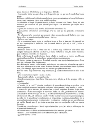 Sin Familia Hector Malot
Página 201 de 292
cinco francos en el bolsillo no se es desgraciado del todo.
–Ayer podías hablar así, pero hoy no te lo permito; ya vez que en el mundo hay buena
gente.
Habíamos recibido una lección demasiado fuerte como para abandonar el ronzal de la vaca;
nuestra vaca era mansa, cierto, pero también miedosa.
No tardamos en llegar al pueblo donde yo había dormido con Vitalis; desde allí sólo
teníamos que atravesar un gran páramo para llegar a la pendiente que bajaba hacia
Chavanon.
Al pasar por la calle de aquel pueblo, precisamente ante la casa en
la que Zerbino había robado un mendrugo, tuve una idea que me apresuré a comunicar a
Mattia.
–Ya sabes que te he prometido que comerás crêpes en casa de mamá Barberin; pero para
hacer crêpes se necesita mantequilla, harina y huevos.
–Debe ser muy bueno.
–Ya lo creo que es bueno; verás, se enrolla así y uno se llena la boca con ella; pero tal vez
no haya mantequilla ni harina en casa de mamá Barberin, pues no es rica; ¿y si se lo
lleváramos?
–Es una gran idea.
–Entonces, toma la vaca y, sobre todo, no la sueltes; voy a entrar en esta tienda para
comprar mantequilla y harina. Los huevos, si mamá Barberin no tiene, los pedirá prestados,
pues podríamos romperlos por el camino.
Entré en la tienda de donde Zerbino había robado su mendrugo y compré una libra de
mantequilla y dos libras de harina; luego reemprendimos nuestra marcha.
Me hubiera gustado no hacer correr demasiado a nuestra vaca, pero tenía tanta prisa por llegar
que, aun a mi pesar, daba rápidos pasos.
Diez kilómetros todavía, todavía ocho, todavía seis: curiosamente, el camino me parecía
más largo mientras me acercaba a casa de mamá Barberin, que cuando me había alejado de
ella, y, sin embargo, aquel día caía una fría llovizna que yo recordaba aún.
Pero me sentía muy conmovido, muy enfebrecido, y a cada instante miraba la hora en mi
reloj.
–¿No es una hermosa región? –le dije a Mattia.
–Realmente los árboles no impiden la vista.
–Cuando comencemos a bajar hacia Chavanon, verás árboles, y de los grandes, robles y
castaños.
–¿Con castañas?
–¡Caramba, ya lo creo! Y además, en el patio de mamá Barberin hay un peral en cuyas
ramas uno puede sentarse a horcajadas y da peras así de grandes y muy buenas; ya verás.
Y a cada cosa que le describía, mi estribillo era: ya verás. Imaginaba de buena fe que estaba
conduciendo a Mattia hacia un país de maravillas. Al fin y al cabo, ¿no lo había sido para mí?
Allí se habían abierto mis ojos a la luz. Allí había experimentado el sentimiento de la vida,
allí había sido feliz, allí había sido amado. Y todas las impresiones de mis primeras alegrías,
avivadas por el recuerdo de los sufrimientos de mi existencia aventurera, regresaban a mí, se
acumulaban tumultuosamente en mi corazón y en mi cabeza a medida que nos acercábamos a
mi pueblo. Parecía que el aire tenía un perfume que me embriagaba; todo me parecía
hermoso.
Vencido por esta embriaguez, Mattia regresaba también, pero, ¡ay!, sólo en mi imaginación
al país donde había nacido.
–Si vinieras a Lucca –decía–, te enseñaría también cosas hermosas, ya verías.
–Iremos a Lucca cuando hayamos visto a Etiennette, Lisa y Benjamín.
–¿Querrás venir a Lucca?
 