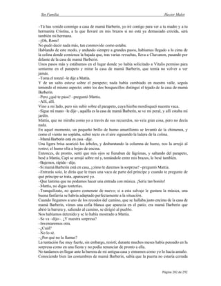 Sin Familia Hector Malot
Página 202 de 292
–Tú has venido conmigo a casa de mamá Barberin, yo iré contigo para ver a tu madre y a tu
hermanita Cristina, a la que llevaré en mis brazos si no está ya demasiado crecida, será
también mi hermana.
–¡Oh, Remi!
No pudo decir nada más, tan conmovido como estaba.
Hablando de este modo, y andando siempre a grandes pasos, habíamos llegado a la cima de
la colina donde comienza la bajada que, tras varias revueltas, lleva a Chavanon, pasando por
delante de la casa de mamá Barberin.
Unos pasos más y estábamos en el lugar donde yo había solicitado a Vitalis permiso para
sentarme en el parapeto y mirar la casa de mamá Barberin, que temía no volver a ver
jamás.
–Toma el ronzal –le dije a Mattia.
Y de un salto estuve sobre el parapeto; nada había cambiado en nuestro valle, seguía
teniendo el mismo aspecto; entre los dos bosquecillos distinguí el tejado de la casa de mamá
Barberin.
–Pero ¿qué te pasa? –preguntó Mattia.
–Allí, allí.
Vino a mi lado, pero sin subir sobre el parapeto, cuya hierba mordisqueó nuestra vaca.
–Sigue mi mano –le dije–, aquélla es la casa de mamá Barberin, se ve mi peral, y allí estaba mi
jardín.
Mattia, que no miraba como yo a través de sus recuerdos, no veía gran cosa, pero no decía
nada.
En aquel momento, un pequeño brillo de humo amarillento se levantó de la chimenea, y
como el viento no soplaba, subió recto en el aire siguiendo la ladera de la colina.
–Mamá Barberin está en casa –dije.
Una ligera brisa acarició los árboles, y desbaratando la columna de humo, nos la arrojó al
rostro; el humo olía a hojas de encina.
Entonces, de pronto, sentí que mis ojos se llenaban de lágrimas, y saltando del parapeto,
besé a Mattia, Capi se arrojó sobre mí y, tomándole entre mis brazos, le besé también.
–Bajemos, rápido –dije.
–Si mamá Barberin está en casa, ¿cómo le daremos la sorpresa? –preguntó Mattia.
–Entrarás solo, le dirás que le traes una vaca de parte del príncipe y cuando te pregunte de
qué príncipe se trata, apareceré yo.
–Que lástima que no podamos hacer una entrada con música. ¡Sería tan bonito!
–Mattia, no digas tonterías.
–Tranquilízate, no quiero comenzar de nuevo; si a esta salvaje le gustara la música, una
buena fanfarria se habría adaptado perfectamente a la situación.
Cuando llegamos a uno de los recodos del camino, que se hallaba justo encima de la casa de
mamá Barberin, vimos una cofia blanca que aparecía en el patio; era mamá Barberin que
abrió la barrera y, saliendo al camino, se dirigió al pueblo.
Nos habíamos detenido y se lo había mostrado a Mattia.
–Se va –dijo–. ¿Y nuestra sorpresa?
–Inventaremos otra.
–¿Cuál?
–No lo sé.
–¿Por qué no la llamas?
La tentación fue muy fuerte, sin embargo, resistí; durante muchos meses había pensado en la
sorpresa como en una fiesta y no podía renunciar de pronto a ella.
No tardamos en llegar ante la barrera de mi antigua casa y entramos como yo lo hacía antaño.
Conociendo bien las costumbres de mamá Barberin, sabía que la puerta no estaría cerrada
 