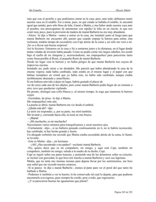 Sin Familia Hector Malot
Página 203 de 292
más que con el pestillo y que podríamos entrar en la casa; pero, ante todo, debíamos meter
nuestra vaca en el establo. Fui a mirar, pues, en qué estado se hallaba el establo, lo encontré
igual que antaño, pero sólo lleno de leña. Llamé a Mattia, y tras haber atado nuestra vaca ante
el pesebre, nos preocupamos de amontonar con rapidez la leña en un rincón, lo que nos
costó muy poco, pues la provisión de madera de mamá Barberin no era muy abundante.
–Ahora –le dije a Mattia– vamos a entrar en la casa, me instalaré junto al fuego para que
mamá Barberin me encuentre allí; puesto que cuando empuje la barrera para entrar, ésta
rechinará, tendrás tiempo de esconderte con Capi detrás de la cama y así sólo me verá a mí.
¡Se va a llevar una buena sorpresa!
Así lo hicimos. Entramos en la casa y fui a sentarme junto a la chimenea, en el lugar donde
tantas veladas de invierno había pasado. Como no podía cortar mis largos cabellos, los oculté
bajo el cuello de mi chaqueta y, acurrucándome, me empequeñecí para parecerme tanto
como fuera posible al Remi, al pequeño Remi de mamá Barberin.
Desde mi lugar veía la barrera y no había peligro de que mamá Barberin nos cayera de
improviso encima.
Instalado así, pude mirar a mi alrededor. Me pareció que había abandonado la casa de la
misma víspera; nada había cambiado, todo estaba en el mismo lugar y el papel con que
habían reemplazo un cristal que yo había roto, no había sido cambiado, aunque estaba
terriblemente ahumado y amarillento.
Si me hubiera atrevido a dejar mi lugar, habría gustado el placer de
ver de cerca cada uno de los objetos, pero como mamá Barberin podía llegar de un instante a
otro, tuve que quedarme vigilando.
De pronto, distinguí una cofia blanca y, al mismo tiempo, la soga que mantenía la barrera
crujió.
–Escóndete, de prisa –le dije a Mattia.
Me empequeñecí más aún.
La puerta se abrió; mamá Barberin me vio desde el umbral.
–¿Quién está ahí? –dijo.
La miré sin responder, y, por su parte, me miró también.
Me levanté y, corriendo hacia ella, la tomé en mis brazos.
—¡Mamá!
—¡Mi muchacho, es mi muchacho!
Necesitamos varios minutos para tranquilizarnos y secar nuestros ojos.
–Ciertamente –dijo–, si no hubiera pensado continuamente en ti, no te habría reconocido;
has cambiado, te has hecho grande y fuerte.
Un ahogado sorbetón me recordó que Mattia estaba escondido detrás de la cama, le llamé;
se levantó.
–Este es Mattia –dije–, mi hermano.
–¡Ah! ¿Has encontrado a tus padres? –exclamó mamá Barberin.
–No; quiero decir que es mi compañero, mi amigo, y aquí está Capi, también mi
compañero, también mi amigo; saluda a la madre de tu dueño, Capi.
Capi se irguió sobre sus patas traseras, y poniendo una de las delanteras sobre su corazón,
se inclinó con gravedad, lo que hizo reír mucho a mamá Barberin y secó sus lágrimas.
Mattia, que no tenía mis mismas razones para dejarse llevar por los sentimientos, me hizo
una señal que me recordó nuestra sorpresa.
–Si te parece –le dije a mamá Barberin–, iremos al patio para ver el peral del que tanto he
hablado a Mattia.
–Podemos ir también a ver tu huerto, lo he conservado tal cual lo dejaste, para que pudieras
encontrarlo a tu regreso, pues siempre he creído, pese a todo, que regresarías.
–¿Y te parecieron buenas las aguaturmas que planté?
 