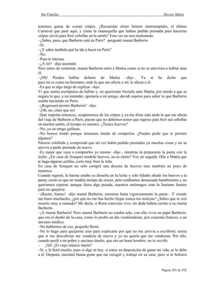 Sin Familia Hector Malot
Página 205 de 292
tenemos ganas de comer crêpes. ¿Recuerdas cómo fuimos interrumpidos, el último
Carnaval que pasé aquí, y cómo la mantequilla que habías pedido prestada para hacerme
crêpes sirvió para freír cebollas en la sartén? Esta vez no nos molestarán.
–¿Sabes, pues, que Barberin está en París? –preguntó mamá Barberin.
–Sí.
–¿Y sabes también qué ha ido a hacer en París?
–No.
–Pues te interesa.
–¿A mí? –dije asustado.
Pero antes de contestar, mamá Barberin miró a Mattia como si no se atreviera a hablar ante
él.
–¡Oh! Puedes hablar delante de Mattia –dije–. Ya te he dicho que
para mí es como un hermano, todo lo que me afecta a mí, le afecta a él.
–Es que es algo largo de explicar –dijo.
Vi que sentía escrúpulos de hablar y, no queriendo forzarla ante Mattia, por miedo a que se
negara lo que, a mi entender, apenaría a mi amigo, decidí esperar para saber lo que Barberin
estaba haciendo en París.
–¿Regresará pronto Barberin? –dije.
–¡Oh, no, claro que no!
–Qué importa entonces, ocupémonos de las crêpes y ya me dirás más tarde lo que me afecta
del viaje de Barberin a París; puesto que no debemos temer que regrese para freír sus cebollas
en nuestra sartén, el tiempo es nuestro. ¿Tienes huevos?
–No, ya no tengo gallinas.
–No hemos traído porque teníamos miedo de romperlos. ¿Puedes pedir que te presten
algunos?
Pareció cohibida y comprendí que tal vez había pedido prestadas ya muchas cosas y no se
atrevía a pedir prestado de nuevo.
–Es mejor que vaya a comprarlos yo mismo –dije–, mientras tú prepararás la pasta con la
leche. ¿En casa de Souquet tendrán huevos, no es cierto? Voy en seguida. Dile a Mattia que
te haga algunas astillas, corta muy bien la leña.
En casa de Souquet no sólo compré una docena de huevos sino también un poco de
manteca.
Cuando regresé, la harina estaba ya disuelta en la leche y sólo faltaba añadir los huevos a la
pasta; cierto es que no tendría tiempo de crecer, pero estábamos demasiado hambrientos y no
queríamos esperar; aunque fuera algo pesada, nuestros estómagos eran lo bastante fuertes
para no quejarse.
–¡Bueno, bueno! –dijo mamá Barberin, mientras batía vigorosamente la pasta–. Y siendo
tan buen muchacho, ¿por qué no me has hecho llegar nunca tus noticias? ¿Sabes que te creí
muerto muy a menudo? Me decía, si Remi estuviera vivo, sin duda habría escrito a su mamá
Barberin.
–¡A mamá Barberin! Pero mamá Barberin no estaba sola, con ella vivía un papá Barberin,
que era el dueño de la casa, como lo probó un día vendiéndome, por cuarenta francos, a un
anciano médico.
–No hablemos de eso, pequeño Remi.
–No lo hago para quejarme sino para explicarte por qué no me atrevía a escribirte; temía
que si me descubrían me vendería de nuevo y yo no quería que me vendieran. Por ello,
cuando perdí a mi pobre y anciano dueño, que era un buen hombre, no te escribí.
– ¡Ah! ¿El viejo músico murió?
–Sí, y le lloré mucho, pues si algo sé hoy, si estoy en disposición de ganar mi vida, se lo debo
a él. Después, encontré buena gente que me recogió y trabajé en su casa; pero si te hubiera
 