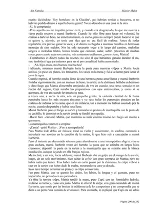 Sin Familia Hector Malot
Página 206 de 292
escrito diciéndote: 'Soy hortelano en la Glacière', ¿no habrían venido a buscarme, o no
habrían pedido dinero a aquella buena gente? Yo no deseaba ni una cosa ni la otra.
–Sí, lo comprendo.
–Pero aquello no me impidió pensar en ti, y cuando era desgraciado, lo que me ocurría a
veces pedía socorro a mamá Barberin. Cuando he sido libre para hacer mi voluntad, he
corrido a darte un beso, no inmediatamente, es cierto, pero no siempre puede hacerse lo que
se quiere y, además, yo tenía una idea que no era fácil de realizar. Antes de poder
regalártela, era preciso ganar la vaca; y el dinero no llegaba a nuestros bolsillos en hermosas
monedas de cien sueldos. Nos ha sido necesario tocar a lo largo del camino, melodías
alegres o melodías tristes, hemos tenido que caminar, sudar, sufrir, privarnos de muchas
cosas; pero cuanto más nos costaba, más contentos estábamos, ¿no es cierto, Mattia?
–Contábamos el dinero todas las noches, no sólo el que habíamos ganado durante el día,
sino también el que ya teníamos para ver si por casualidad había aumentado.
– ¡Ah, hijos míos, mis buenos muchachos!
Hablando, mientras mamá Barberin batía la pasta para nuestras crêpes y Mattia hacía
astillas, yo puse los platos, los tenedores, los vasos en la mesa y fui a la fuente para llenar el
jarro de agua.
Cuando regresé, el barreño estaba lleno de una hermosa pasta amarillenta y mamá Barberin
frotaba vigorosamente, con un manojo de heno, la sartén; en la chimenea brillaba un hermoso
y claro fuego que Mattia alimentaba arrojando, de vez en cuando, una rama; sentado en un
rincón del zaguán, Capi miraba los preparativos con ojos enternecidos, y como si se
quemara, de vez en cuando levantaba su pata,
a veces una, a veces la otra, con un pequeño gritito; la violenta claridad de la llama
penetraba hasta los más oscuros rincones y yo veía bailar los personajes pintados en las
cortinas de indiana de la cama, que en mi infancia, tan a menudo me habían asustado por la
noche, cuando despertaba y había luna llena.
Mamá Barberin puso al fuego su sartén y tomando un pedazo de mantequilla con la punta de
su cuchillo, lo depositó en la sartén donde se fundió en seguida.
–Huele bien –exclamó Mattia, que mantenía su nariz encima mismo del fuego sin miedo a
quemarse.
La mantequilla comenzó a crepitar.
–¡Canta! –gritó Mattia–. ¡Voy a acompañarla!
Para Mattia todo debía ser música; tomó su violín y suavemente, en sordina, comenzó a
introducir sus acordes en la canción de la sartén, lo que hizo reír a carcajadas a mamá
Barberin.
Pero el instante era demasiado solemne para abandonarse a una intempestiva alegría; con su
gran cuchara, mamá Barberin retiró del barreño la pasta que se estiraba en largos hilos
cremosos; depositó la pasta en la sartén y la mantequilla que se retiraba ante la blanca
inundación, aunque dejando en ella franjas rojizas.
Me incliné, a mi vez, hacia adelante; mamá Barberin dio un golpe en el mango de la sartén;
luego, de un solo movimiento, hizo saltar la crêpe con gran sorpresa de Mattia; pero no
había nada que temer. Tras haber dado un corto paseo por la chimenea, la crêpe volvió a
caer en la sartén tras haber dado la vuelta, mostrando su cara ya dorada.
Sólo tuve tiempo de tomar un plazo y la crêpe estuvo lista.
Fue para Mattia, que se quemó los dedos, los labios, la lengua y el gaznate, pero no
importaba, no pensaba en su quemadura.
Ya frita la tercera crêpe, Mattia tendió la mano, pero Capi, con un formidable ladrido,
reclamó su turno y, como era justo, Mattia le ofreció la crêpe, con gran escándalo de mamá
Barberin, que sentía por las bestias la indiferencia de los campesinos y no comprendía que se
diera a un perro 'una comida de cristianos'. Para calmarla, le expliqué que Capi era un sabio
 