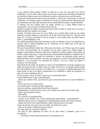 Sin Familia Hector Malot
Página 207 de 292
y que, además, había ganado también su parte de la vaca; por otra parte, era nuestro
compañero y, por lo tanto, debía comer como nosotros, puesto que ella había afirmado que
no tocaría las crêpes sin que antes hubiéramos nosotros calmado nuestro terrible apetito.
Transcurrió mucho tiempo antes de que este apetito y, sobre todo, nuestra gula, se sintieran
satisfechos; sin embargo, llegó un momento en el que, de común acuerdo, declaramos que
no comeríamos una sola crêpe más antes de que mamá Barberin hubiera comido también.
Y entonces nos tocó intentar hacer las crêpes: primero yo, y luego Mattia; poner la
mantequilla, verter la pasta era bastante fácil, pero no
teníamos el golpe de muñeca necesario para hacer saltar la crêpe; yo arrojé una a la ceniza, y
Mattia recibió otra, ardiente, en la mano.
Cuando el barreño estuvo por fin vacío, Mattia, que se había dado cuenta de que mamá
Barberin no quería hablar en su presencia, de lo que 'tenía interés para mi", dijo que tenía
ganas de ver cómo se portaba la vaca en el patio y, sin escuchar nada, nos dejó, mano a
mano, a mamá Barberin y a mí.
Si yo había aguardado hasta aquel momento no fue, no obstante, sin una viva impaciencia y
necesité todo el interés despertado por la confección de las crêpes para evitar que me
dominara la preocupación.
Me parecía que Barberin había ido a París para encontrarse con Vitalis y que éste le pagara
los años, ya transcurridos, de mi alquiler. No era, pues, asunto mío: Vitalis muerto no
pagaba y nadie podía reclamarme nada. Pero si Barberin no podía exigirme dinero podía, en
cambio, exigir mi persona y si me ponía la mano encima podía entregarme a cualquiera que le
pagara cierta cantidad. Y aquello me interesaba e, incluso, me interesaba mucho, pues yo
estaba decidido a hacer cualquier cosa antes que resignarme a sufrir la autoridad del horrendo
Barberin; si era necesario, me marcharía de Francia y me iría a Italia con Mattia, a
América, al fin del mundo.
Razonando de este modo, me prometí ser cauto con mamá Barberin, no porque imaginara que
debía desconfiar de ella, yo sabía cómo me amaba, qué fiel me era aquella querida mujer;
pero ella temblaba ante su marido, yo lo había visto, y, sin querer, si hablaba demasiado, ella
podía repetir lo que yo le dijera y proporcionar así a Barberin el modo de alcanzarme, es
decir, de volver a apoderarse de mí.
Si eso sucedía no sería, al menos, culpa mía; me mantendría alerta.
Cuando Mattia salió, le dije a mamá Barberin:
–Ahora que estamos solos, ¿me dirás por qué es interesante para mí el viaje de Barberin a
París?
–Claro, hijo mío, con mucho gusto.
¡Con mucho gusto! Aquello me dejó estupefacto.
Antes de continuar, mamá Barberin miró hacia la puerta.
Tranquilizada, se volvió de nuevo a mí, y en voz baja, con la sonrisa en el rostro, dijo:
–Parece que tu familia te busca.
–¡Mi familia!
–Sí, tu familia, mi pequeño Remi.
–¿Tengo, acaso, familia? ¡Yo, el niño abandonado, tengo familia, –mamá Barberin!
–Debemos pensar que no te abandonaron voluntariamente, puesto que ahora te buscan.
–¿Quién me busca? ¡Oh, mamá Barberin, habla, habla de prisa, te lo ruego!
Luego, de pronto, me pareció que me estaba volviendo loco y grite:
–¡No, no, es posible, es Barberin quien me busca!
–Sí, claro, pero por cuenta de tu familia.
–No; para él, para apoderarse de nuevo de mi, para volver a venderme; ¡pero no lo
conseguirá'!
– ¡Oh, Remi! ¿Cómo puedes pensar que yo me prestara a eso?
 