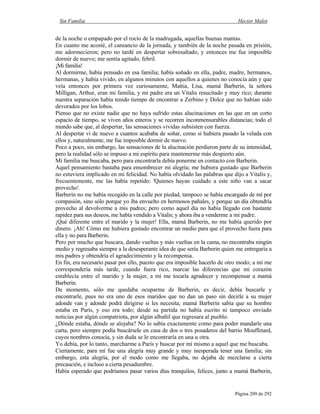 Sin Familia Hector Malot
Página 209 de 292
de la noche o empapado por el rocío de la madrugada, aquellas buenas mantas.
En cuanto me acosté, el cansancio de la jornada, y también de la noche pasada en prisión,
me adormecieron; pero no tardé en despertar sobresaltado, y entonces me fue imposible
dormir de nuevo; me sentía agitado, febril.
¡Mi familia!
Al dormirme, había pensado en esa familia; había soñado en ella, padre, madre, hermanos,
hermanas, y había vivido, en algunos minutos con aquellos a quienes no conocía aún y que
veía entonces por primera vez curiosamente, Mattia, Lisa, mamá Barberin, la señora
Milligan, Arthur, eran mi familia, y mi padre era un Vitalis resucitado y muy rico; durante
nuestra separación había tenido tiempo de encontrar a Zerbino y Dolce que no habían sido
devorados por los lobos.
Pienso que no existe nadie que no haya sufrido estas alucinaciones en las que en un corto
espacio de tiempo, se viven años enteros y se recorren inconmensurables distancias; todo el
mundo sabe que, al despertar, las sensaciones vividas subsisten con fuerza.
Al despertar vi de nuevo a cuantos acababa de soñar, como si hubiera pasado la velada con
ellos y, naturalmente, me fue imposible dormir de nuevo.
Poco a poco, sin embargo, las sensaciones de la alucinación perdieron parte de su intensidad,
pero la realidad sólo se impuso a mi espíritu para mantenerme más despierto aún.
Mi familia me buscaba, pero para encontrarla debía ponerme en contacto con Barberin.
Aquel pensamiento bastaba para ensombrecer mi alegría; me hubiera gustado que Barberin
no estuviera implicado en mi felicidad. No había olvidado las palabras que dijo a Vitalis y,
frecuentemente, me las había repetido: 'Quienes hayan cuidado a este niño van a sacar
provecho'.
Barberin no me había recogido en la calle por piedad, tampoco se había encargado de mí por
compasión, sino sólo porque yo iba envuelto en hermosos pañales, y porque un día obtendría
provecho al devolverme a mis padres; pero como aquel día no había llegado con bastante
rapidez para sus deseos, me había vendido a Vitalis; y ahora iba a venderme a mi padre.
¡Qué diferente entre el marido y la mujer! Ella, mamá Barberin, no me había querido por
dinero. ¡Ah! Cómo me hubiera gustado encontrar un medio para que el provecho fuera para
ella y no para Barberin.
Pero por mucho que buscara, dando vueltas y más vueltas en la cama, no encontraba ningún
medio y regresaba siempre a la desesperante idea de que sería Barberin quien me entregaría a
mis padres y obtendría el agradecimiento y la recompensa.
En fin, era necesario pasar por ello, puesto que era imposible hacerlo de otro modo; a mí me
correspondería más tarde, cuando fuera rico, marcar las diferencias que mi corazón
establecía entre el marido y la mujer, a mí me tocaría agradecer y recompensar a mamá
Barberin.
De momento, sólo me quedaba ocuparme de Barberin, es decir, debía buscarle y
encontrarle, pues no era uno de esos maridos que no dan un paso sin decirle a su mujer
adonde van y adonde podrá dirigirse si les necesita; mamá Barberin sabía que su hombre
estaba en París, y eso era todo; desde su partida no había escrito ni tampoco enviado
noticias por algún compatriota, por algún albañil que regresara al pueblo.
¿Dónde estaba, dónde se alojaba? No lo sabía exactamente como para poder mandarle una
carta, pero siempre podía buscársele en casa de dos o tres posaderos del barrio Mouffetard,
cuyos nombres conocía, y sin duda se le encontraría en una u otra.
Yo debía, por lo tanto, marcharme a París y buscar por mí mismo a aquel que me buscaba.
Ciertamente, para mí fue una alegría muy grande y muy inesperada tener una familia; sin
embargo, esta alegría, por el modo como me llegaba, no dejaba de mezclarse a cierta
precaución, e incluso a cierta pesadumbre.
Había esperado que podríamos pasar varios días tranquilos, felices, junto a mamá Barberin,
 