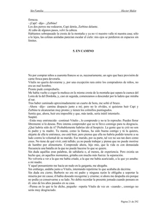 Sin Familia Hector Malot
Página 21 de 292
firmeza.
–¡Capi! –dijo–. ¡Zerbino!
Los dos perros me rodearon, Capi detrás, Zerbino delante.
Al cabo de algunos pasos, volví la cabeza.
Habíamos sobrepasado la cresta de la montaña y ya no vi nuestro valle ni nuestra casa; sólo
a lo lejos, las colinas azuladas parecían escalar el cielo: mis ojos se perdieron en espacios sin
límites.
5. EN CAMINO
No por comprar niños a cuarenta francos se es, necesariamente, un ogro que hace provisión de
carne fresca para devorarla.
Vitalis no quería devorarme y, por una excepción rara entre los compradores de niños, no
era un mal hombre.
Pronto pude comprobarlo.
Me había vuelto a coger la muñeca en la misma cresta de la montaña que separa la cuenca del
Loira de la del Dordoña, y, casi en seguida, comenzamos a descender por la ladera que miraba
al sur.
Tras haber caminado aproximadamente un cuarto de hora, me soltó el brazo.
–Ahora –dijo– camina despacio junto a mí; pero no lo olvides, si quisieras huir Capi y
Zerbino te alcanzarían muy pronto; y tienen los colmillos puntiagudos.
Sentía que, ahora, huir era imposible y que, más tarde, sería inútil intentarlo.
Suspiré.
–Estás muy entristecido –continuó Vitalis–, lo comprendo y no te lo reprocho. Puedes llorar
libremente si lo deseas. Pero intenta comprender que no te llevo conmigo para tu desgracia.
¿Qué habría sido de ti? Probablemente habrías ido al hospicio. La gente que te crió no son
tu padre y tu madre. Tu mamá, como la llamas, ha sido buena contigo y tú la quieres,
alejarte de ella te entristece, eso está bien; pero piensa que ella no habría podido tenerte a su
lado contra la voluntad de su marido. Ese marido, por su parte, tal vez no sea tan duro como
crees. No tiene de qué vivir; está tullido; ya no puede trabajar y piensa que no puede morirse
de hambre por alimentarte. Comprende ahora, hijo mío, que la vida es con demasiada
frecuencia una batalla en la que no puede hacerse lo que se quiere.
Sin duda aquéllas eran palabras, de sabiduría o, al menos, de experiencia. Pero existía un
hecho que, en aquellos momentos, gritaba con mucha más fuerza: la separación.
No volvería a ver a la que me había criado, a la que me había acariciado, a la que yo amaba:
a mi madre.
Y aquel pensamiento me hacía un nudo en la garganta, me ahogaba.
Sin embargo, andaba junto a Vitalis, intentando repetirme lo que acababa de decirme.
Sin duda era cierto; Barberin no era mi padre y ninguna razón le obligaba a soportar la
miseria por mi causa; él había deseado recogerme y criarme; si ahora me despedía era porque
no podía ya conservarme a su lado. No debía recordar la presente jornada cuando pensara en
él, sino de los años pasados en su casa.
–Piensa en lo que te he dicho, pequeño –repetía Vitalis de vez en –cuando–, conmigo no
serás muy desgraciado.
 