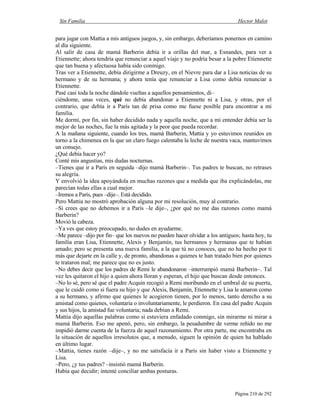 Sin Familia Hector Malot
Página 210 de 292
para jugar con Mattia a mis antiguos juegos, y, sin embargo, deberíamos ponernos en camino
al día siguiente.
Al salir de casa de mamá Barberin debía ir a orillas del mar, a Esnandes, para ver a
Etiennette; ahora tendría que renunciar a aquel viaje y no podría besar a la pobre Etiennette
que tan buena y afectuosa había sido conmigo.
Tras ver a Etiennette, debía dirigirme a Dreuzy, en el Nievre para dar a Lisa noticias de su
hermano y de su hermana; y ahora tenía que renunciar a Lisa como debía renunciar a
Etiennette.
Pasé casi toda la noche dándole vueltas a aquellos pensamientos, di–
ciéndome, unas veces, qué no debía abandonar a Etiennette ni a Lisa, y otras, por el
contrario, que debía ir a París tan de prisa como me fuese posible para encontrar a mi
familia.
Me dormí, por fin, sin haber decidido nada y aquella noche, que a mi entender debía ser la
mejor de las noches, fue la más agitada y la peor que pueda recordar.
A la mañana siguiente, cuando los tres, mamá Barberin, Mattia y yo estuvimos reunidos en
torno a la chimenea en la que un claro fuego calentaba la leche de nuestra vaca, mantuvimos
un consejo.
¿Qué debía hacer yo?
Conté mis angustias, mis dudas nocturnas.
–Tienes que ir a París en seguida –dijo mamá Barberin–. Tus padres te buscan, no retrases
su alegría.
Y envolvió la idea apoyándola en muchas razones que a medida que iba explicándolas, me
parecían todas ellas a cual mejor.
–Iremos a París, pues –dije–. Está decidido.
Pero Mattia no mostró aprobación alguna por mi resolución, muy al contrario.
–Si crees que no debemos ir a París –le dije–, ¿por qué no me das razones como mamá
Barberin?
Movió la cabeza.
–Ya ves que estoy preocupado, no dudes en ayudarme.
–Me parece –dijo por fin– que los nuevos no pueden hacer olvidar a los antiguos; hasta hoy, tu
familia eran Lisa, Etiennette, Alexis y Benjamín, tus hermanos y hermanas que te habían
amado; pero se presenta una nueva familia, a la que tú no conoces, que no ha hecho por ti
más que dejarte en la calle y, de pronto, abandonas a quienes te han tratado bien por quienes
te trataron mal; me parece que no es justo.
–No debes decir que los padres de Remi le abandonaron –interrumpió mamá Barberin–. Tal
vez les quitaron el hijo a quien ahora lloran y esperan, el hijo que buscan desde entonces.
–No lo sé, pero sé que el padre Acquin recogió a Remi moribundo en el umbral de su puerta,
que le cuidó como si fuera su hijo y que Alexis, Benjamín, Etiennette y Lisa le amaron como
a su hermano, y afirmo que quienes le acogieron tienen, por lo menos, tanto derecho a su
amistad como quienes, voluntaria o involuntariamente, le perdieron. En casa del padre Acquin
y sus hijos, la amistad fue voluntaria; nada debían a Remi.
Mattia dijo aquellas palabras como si estuviera enfadado conmigo, sin mirarme ni mirar a
mamá Barberin. Eso me apenó, pero, sin embargo, la pesadumbre de verme reñido no me
impidió darme cuenta de la fuerza de aquel razonamiento. Por otra parte, me encontraba en
la situación de aquellos irresolutos que, a menudo, siguen la opinión de quien ha hablado
en último lugar.
–Mattia, tienes razón –dije–, y no me satisfacía ir a París sin haber visto a Etiennette y
Lisa.
–Pero, ¿y tus padres? –insistió mamá Barberin.
Había que decidir; intenté conciliar ambas posturas.
 