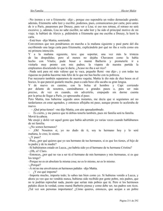 Sin Familia Hector Malot
Página 211 de 292
–No iremos a ver a Etiennette –dije–, porque eso supondría un rodeo demasiado grande;
además, Etiennette sabe leer y escribir, podemos, pues, comunicarnos por carta; pero antes
de ir a París, pasaremos por Dreuzy, para ver a Lisa; si eso nos retrasa, el retraso no será
excesivo; y, además, Lisa no sabe escribir, no sabe leer y ha sido el principal motivo de mi
viaje; le hablaré de Alexis y, pidiéndole a Etiennette que me escriba a Dreuzy, le leeré la
carta.
–Está bien –dijo Mattia, sonriendo.
Convenimos que nos pondríamos en marcha a la mañana siguiente y pasé parte del día
escribiendo una larga carta para Etiennette, explicándole por qué no iba a verla como era
mi primera intención.
Y a la mañana siguiente, tuve que soportar, una vez más la tristeza
de las despedidas; pero al menos no dejaba Chavanon como la había
hecho con Vitalis; pude besar a mamá Barberin y prometerle ir a
visitarla muy pronto con mis padres; la víspera de nuestra partida la
empleamos discutiendo lo que le daría. ¿Acaso no iba a ser rico?
–Nada será para mí más valioso que tu vaca, pequeño Remi –me dijo–, y con todas tus
riquezas no podrás hacerme más feliz de lo que me has hecho con tu pobreza.
Fue necesario también separarnos de nuestra vaquita; Mattia le dio más de diez besos en el
hocico, lo que pareció gustarle mucho, pues a cada beso ella sacaba su gran lengua.
Y de nuevo en camino, con la bolsa al hombro y Capi corriendo
por delante de nosotros, caminábamos a grandes pasos o, para ser más
preciso, de vez en cuando, sin advertirlo, empujado sin darme cuenta
por la prisa de llegar a París, yo apresuraba el paso.
Pero Mattia, tras haberme seguido unos instantes, me decía que si seguíamos así no
tardaríamos en estar agotados, y entonces aflojaba mi paso, aunque pronto lo aceleraba de
nuevo.
– ¡Qué prisa tienes! –me dijo Mattia, con aire apesadumbrado.
– Es cierto, y me parece que tú debías tenerla también, pues mi familia será tu familia.
Movió la cabeza.
Me enojó y dolió ver aquel gesto que había advertido ya varias veces cuando hablábamos
de mi familia.
–¿No somos hermanos?
– ¡Oh! Nosotros sí, yo no dudo de ti, soy tu hermano hoy y lo seré
mañana, lo creo, lo siento.
–¿Y pues?
–Pues, ¿por qué quieres que yo sea hermano de tus hermanos, si es que los tienes, el hijo de
tu padre y de tu madre?
–Si hubiéramos estado en Lucca, ¿no habría sido yo el hermano de tu hermana Cristina?
–¡Oh, sí! Claro.
–Entonces, ¿por qué no vas a ser tú el hermano de mis hermanos y mis hermanas, si es que
los tengo?
–Porque no es en absoluto la misma cosa; no es lo mismo, no es lo mismo.
–¿Porqué?
–A mí no me envolvieron en hermosos pañales –dijo Mattia.
– ¿Y eso qué importa?
–Importa mucho, importa todo; lo sabes tan bien como yo. Si hubieras venido a Lucca, y
ahora ya veo que no vendrás nunca, hubieras sido recibido por gente pobre, mis padres, que
no te podrían reprochar nada, puesto que serían más pobres que tú. Pero si los hermosos
pañales dicen la verdad, como mamá Barberin piensa y como debe ser, tus padres son ricos.
¡Tal vez son personas importantes! ¿Cómo quieres, entonces, que acojan a un pobre
 