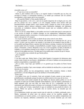 Sin Familia Hector Malot
Página 212 de 292
miserable como yo?
– ¿Y que soy yo sino un miserable?
–Ahora sí, pero mañana serás su hijo y yo seguiré siendo el miserable que soy hoy; ten
enviarán al colegio, te conseguirán maestros y yo tendré que continuar solo mi camino,
recordándote, como espero que tú me recuerdes.
– ¡Oh, querido Mattia! ¿Cómo puedes hablar así?
–Digo lo que pienso, o mio caro, y por eso no puedo alegrarme de tu alegría; por eso, sólo
por eso, porque nos van a separar y yo creí, imaginé, muchas veces incluso soñé que
permaneceríamos siempre juntos, como estamos ahora. Aunque no como lo que somos en
este momento, pobres músicos callejeros; ambos hubiéramos trabajado, nos habríamos
convertido en verdaderos músicos, hubiéramos tocado ante un verdadero público, sin
separarnos jamás.
–Pero si va ser así, amigo Mattia; si mis padres son ricos lo serán tanto para ti como para mí;
si me envían al colegio, tú vendrás conmigo; no nos separaremos, trabajaremos juntos,
siempre estaremos juntos, creceremos, viviremos juntos como deseas y como deseo también
tanto o más que tú, te lo aseguro.
–Ya sé que lo deseas, pero no serás ya dueño de tus actos como lo eres ahora.
–Vamos, escúchame; si mis padres me buscan, ello prueba que se interesan por mí, ¿no es
cierto?, es decir, que me aman o me amarán; si me aman no me negarán lo que les pida. Y
yo les pediré que hagan felices a quienes han sido buenos conmigo, a quienes me han amado
cuando estaba solo en el mundo, a mamá Barberin, al padre Acquin, a quien sacaremos de la
cárcel, a Etiennette, a Alexis, Benjamín, Lisa y tú; a Lisa la acogerán a su lado, la educarán, la
cuidarán, y a ti te pondrán conmigo en un colegio, si es que debo ir al colegio. Las cosas
serán así si mis padres son ricos, y tú sabes que yo me sentiría muy contento de que lo fueran.
–Y yo me sentiría muy contento de que fueran pobres.
–¿Eres estúpido?
–Tal vez.
Y sin decir nada más, Mattia llamó a Capi; había llegado el momento de detenernos para
comer; tomó el perro en sus brazos y dirigiéndose a él como si hablara con una persona que
pudiera comprenderle y responderle, dijo:
–¿No es cierto, viejo Capi, que también a ti te gustaría que los padres de Remi fueran
pobres?
Al escuchar el nombre, Capi, como siempre, soltó un ladrido de satisfacción y se puso la pata
derecha en el corazón.
–Con padres, pobres, los tres proseguiríamos nuestra libre existencia; iríamos a donde
quisiéramos y sin más obligación que la de satisfacer al 'honorable público'.
–Guau, guau.
–Con padres ricos, por el contrario, Capi será arrojado al patio, puesto en una caseta y,
probablemente, encadenado, porque los perros no deben entrar en las casas de los ricos.
Me sentía hasta cierto punto enojado de que Mattia me deseara padres pobres en vez de
compartir el sueño que me había inspirado mamá Barberin y que tan rápida y plenamente yo
había adoptado; pero, por otro lado, me sentía feliz de ver y comprender, por fin, el
sentimiento que había provocado su tristeza; era la amistad, el miedo a la separación, y sólo
eso; no podía, por lo tanto, reprocharle lo que en realidad era una prueba de afecto y de
ternura, Mattia me quería, y pensando sólo en nuestro afecto, no deseaba que nos
separáramos.
Si no hubiéramos tenido que ganar nuestro pan de cada día, yo habría continuado, pese a
Mattia, caminando de prisa, pero era preciso actuar en los pueblos grandes que
encontrábamos en nuestro camino, y a la espera de que mis ricos padres compartieran con
nosotros sus riquezas, debíamos contentarnos con las escasas monedas que con tanta
 