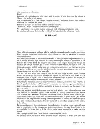 Sin Familia Hector Malot
Página 214 de 292
algo parecido a un relámpago.
Canté.
Entonces, ella, saltando de su silla, corrió hacia la puerta; no tuve tiempo de dar mi arpa a
Mattia. Lisa estaba en mis brazos.
Nos hicieron entrar en la casa, y luego, después de que tía Catalina me hubiera dado un beso,
añadieron dos cubiertos a la mesa.
Entonces les rogué que pusieran también un tercer cubierto.
–Por favor –le dije–, traemos con nosotras una amiguita.
Y saqué de mi bolsa nuestra muñeca sentándola en la silla que estaba junto a Lisa.
La mirada que Lisa me dedicó no he podido olvidarla jamás, todavía la estoy viendo.
11. BARBERIN
Si no hubiera tenido prisa por llegar a París, me hubiese quedado mucho, mucho tiempo con
Lisa; teníamos tantas cosas que decimos que podíamos decirnos tan pocas con el lenguaje
que empleábamos.
Lisa tenía que contarme su instalación en Dreuzy, el amor que había despertado en su tío y
en su tía que, de cinco hijos habidos, no conservaban ninguno, desgracia muy común en las
familias del Nievre, donde las mujeres abandonan a sus propios hijos para trabajar de
nodrizas en París; la trataban, por lo tanto, como una verdadera hija, vivía en su casa; Lisa
tenía que contarme también cuáles eran sus ocupaciones, sus juegos y sus placeres; la pesca,
los paseos en barco, sus correrías por los grandes bosques que ocupaban casi todo su
tiempo, puesto que no podía ir a la escuela.
Yo, por mi lado, tenía que contarle todo lo que me había ocurrido desde nuestra
separación, tenía que decirle que había estado a punto de morir en la mina donde Alexis
trabajaba y que, al llegar a casa de mi nodriza, había sabido que mi familia me buscaba, lo
que me impedía ir a ver a Etiennette como hubiera deseado.
Naturalmente mi familia ocupó el mayor espacio de mi relato, mi familia rica, y repetía a
Lisa lo que había dicho ya a Mattia, insistiendo, sobre todo, en mis esperanzas de fortuna
que, realizándose, nos permitirían ser felices a todos, a su padre, sus hermanos y en
especial a ella.
Lisa, que no había adquirido la precoz experiencia de Mattia, y que, afortunadamente para
ella, no había frecuentado la escuela de los alumnos de Garofoli, estaba dispuesta a admitir
que los ricos, sólo podían ser felices en este mundo y que la fortuna era un talismán que,
como en los cuentos de hadas, daba instantáneamente cuanto se podía desear. ¿No habían
encarcelado por ser pobre a su padre y habían dispersado a su familia? No importaba que el
rico fuera yo o fuera ella; seríamos felices y a ella sólo le importaba una cosa: todos juntos,
todos felices.
Pero no pasábamos el tiempo únicamente hablando junto a la esclusa, con el ruido del agua
que se precipitaba por las compuertas, también paseábamos los tres, Lisa, Mattia y yo,
acompañados del señor Capi y de la señorita muñeca que participaba en todos nuestros
paseos.
Mis viajes por Francia, con Vitalis durante varios años y con Mattia
los últimos meses, me habían hecho recorrer muchas regiones; no había visto otra más
 
