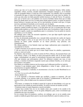 Sin Familia Hector Malot
Página 215 de 292
curiosa que ésta en la que ahora nos encontrábamos; inmensos bosques, bellos prados,
roquedales, colinas, cavernas, cascadas espumeantes, tranquilos estanques y, en el estrecho
valle de escarpadas laderas, el canal que corría serpenteante. Era soberbio; sólo se escuchaba
el murmullo del agua, el canto de los pájaros o los lamentos del viento entre los árboles. Es
cierto que años antes me había parecido también hermoso el valle del Nievre. No quisiera,
pues, que se hiciera caso a mis palabras con excesiva facilidad. Quiero decir que en todas
partes por donde paseé con Lisa, en todas partes donde jugamos juntos, la región me pareció
poseer bellezas y encantos que otras, tal vez más hermosas, no tenían a mis ojos, vi el país
con Lisa y permaneció iluminado, en mi recuerdo, por mi alegría.
Por la tarde nos sentábamos ante la casa, cuando no había demasiada humedad, o ante la
chimenea, cuando la niebla era espesa, y con gran placer de Lisa, yo tocaba para ella el arpa.
Mattia tocaba también su violín o la corneta de llaves, pero Lisa prefería el arpa, lo que me
llenaba de orgullo; cuando nos separábamos para ir a acostarnos, Lisa me pedía mi canción
napolitana y yo se la cantaba.
Sin embargo, pese a todo, fue necesario separarnos y tuve que dejar aquella región para
ponerme de nuevo en marcha.
Lo hice sin demasiada pesadumbre; tan a menudo había acariciado mis sueños de riqueza
que había llegado a creer, ya no que sería rico un día, sino que lo era y que, con sólo
expresar un deseo, podía realizarlo en un futuro próximo, muy próximo, casi
inmediatamente.
Mis últimas palabras a Lisa bastarán mejor que largas explicaciones para comprender la
sinceridad de mi ilusión.
–Vendré a buscarte en un coche de cuatro caballos –le dije.
Y ella me creyó de tal modo que con la mano fingió azuzar los caballos; seguramente,
como yo, veía ya el coche.
No obstante, antes de hacer en coche el camino de París a Dreuzy, fue necesario hacer a pie
el de Dreuzy a París; y sin Mattia, mi única preocupación habría sido la de hacer largas
etapas, contentándome con ganar lo estrictamente necesario para nuestro sustento diario.
¿Por qué teníamos que preocuparnos ahora? No debíamos comprar una vaca, ni una
muñeca, y mientras tuviéramos asegurado nuestro pan cotidiano bastaba, yo no tenía que
llevar dinero a mis padres.
Pero Mattia no se dejaba conmover por las razones que le daba para justificar mi opinión.
–Ganemos lo que podamos ganar –decía obligándome a tomar el arpa–. ¿Quién sabe si
encontraremos en seguida a Barberin?
–Si no le encontramos a mediodía, le encontraremos a las dos; la calle Mouffetard no es
tan larga.
–¿Y si no vive ya en la calle Mouffetard?
–Iremos adonde viva.
–Y si ha regresado a Chavanon tendrás que escribirle y esperar su respuesta. ¿De qué
viviremos mientras, si no tenemos nada en los bolsillos? Verdaderamente se diría que no
conoces a París. ¿Has olvidado acaso las canteras de Gentilly?
–No.
–Pues bueno, yo tampoco he olvidado la pared de la iglesia de Saint-Medart, en la que me
apoyé para no caer cuando me moría de hambre. No quiero morirme de hambre en París.
–Cenaremos mejor en cuanto lleguemos a casa de mis padres.
–Aunque haya comido bien eso no me impide cenar; pero cuando ni he comido ni he
cenado, no me siento cómodo y eso no me gusta; trabajemos, pues, como si tuviéramos que
comprarles una vaca a tus padres.
Era un consejo lleno de prudencia; confieso, sin embargo, que yo ya no cantaba como
cuando se trataba de ganar dinero para la vaca de mamá Barberin o para la muñeca de Lisa.
 