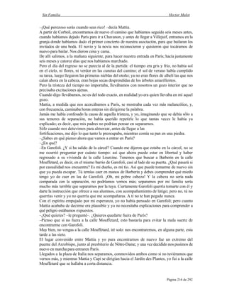 Sin Familia Hector Malot
Página 216 de 292
–¡Qué perezoso serás cuando seas rico! –decía Mattia.
A partir de Corbeil, encontramos de nuevo el camino que habíamos seguido seis meses antes,
cuando habíamos dejado París para ir a Chavanon, y antes de llegar a Villejuif, entramos en la
granja donde habíamos dado el primer concierto de nuestra asociación, para que bailaran los
invitados de una boda. El novio y la novia nos reconocieron y quisieron que tocáramos de
nuevo para bailar. Nos dieron cena y cama.
De allí salimos, a la mañana siguiente, para hacer nuestra entrada en París; hacía justamente
seis meses y catorce días que nos habíamos marchado.
Pero el día del regreso no se parecía al de la partida: el tiempo era gris y frío, no había sol
en el cielo, ni flores, ni verdor en las cunetas del camino; el sol de verano había cumplido
su tarea, luego llegaron las primeras nieblas del otoño; ya no eran flores de alhelí las que nos
caían ahora en la cabeza, eran hojas secas desprendidas de los árboles amarillentos.
Pero la tristeza del tiempo no importaba, llevábamos con nosotros un gozo interior que no
precisaba excitaciones ajenas.
Cuando digo llevábamos, no es del todo exacto, en realidad yo era quien llevaba en mí aquel
gozo.
Mattia, a medida que nos acercábamos a París, se mostraba cada vez más melancólico, y,
con frecuencia, caminaba horas enteras sin dirigirme la palabra.
Jamás me había confesado la causa de aquella tristeza, y yo, imaginando que se debía sólo a
sus temores de separación, no había querido repetirle lo que tantas veces le había ya
explicado; es decir, que mis padres no podrían pensar en separarnos.
Sólo cuando nos detuvimos para almorzar, antes de llegar a las
fortificaciones, me dijo lo que tanto le preocupaba, mientras comía su pan en una piedra.
–¿Sabes en qué pienso ahora que vamos a entrar en París?
–¿En qué?
–En Garofoli. ¿Y si ha salido de la cárcel? Cuando me dijeron que estaba en la cárcel, no se
me ocurrió preguntar por cuánto tiempo: así que ahora puede estar en libertad y haber
regresado a su vivienda de la calle Lourcine. Tenemos que buscar a Barberin en la calle
Mouffetard, es decir, en el mismo barrio de Garofoli, casi al lado de su puerta. ¿Qué pasará si
por casualidad nos encuentra? Es mi dueño, es mi tío. Así que puede tomarme de nuevo sin
que yo pueda escapar. Tú temías caer en manos de Barberin y debes comprender qué miedo
tengo yo de caer en las de Garofoli. ¡Oh, mi pobre cabeza! Y la cabeza no sería nada
comparada con la separación, no podríamos vernos más; separarnos por mi familia sería
mucho más terrible que separarnos por la tuya. Ciertamente Garofoli querría tomarte con él y
darte la instrucción que ofrece a sus alumnos, con acompañamiento de látigo; pero no, tú no
querrías venir y yo no querría que me acompañaras. A ti no te han pegado nunca.
Con el espíritu empujado por mi esperanza, yo no había pensado en Garofoli; pero cuanto
Mattia acababa de decirme era plausible y yo no necesitaba explicaciones para comprender a
qué peligro estábamos expuestos.
–¿Qué quieres? –le pregunté–. ¿Quieres quedarte fuera de París?
–Pienso que si no fuera a la calle Mouffetard, esto bastaría para evitar la mala suerte de
encontrarme con Garofoli.
Muy bien, no vengas a la calle Mouffetard, iré solo: nos encontraremos, en alguna parte, esta
tarde a las siete.
El lugar convenido entre Mattia y yo para encontrarnos de nuevo fue un extremo del
puente del Arzobispo, junto al presbiterio de Nôtre-Dame; y una vez decidido nos pusimos de
nuevo en marcha para entraren París.
Llegados a la plaza de Italia nos separamos, conmovidos ambos como si no tuviéramos que
vernos más, y mientras Mattia y Capi se dirigían hacia el Jardín des Plantes, yo fui a la calle
Mouffetard que se hallaba a corta distancia.
 