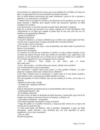 Sin Familia Hector Malot
Página 217 de 292
Era la primera vez, desde hacía tres meses, que yo me quedaba solo, sin Mattia, sin Capi a mi
lado, y en aquel gran París la cosa me producía una penosa sensación.
Pero no debía dejarme descorazonar por aquel sentimiento; ¿acaso no iba a encontrar a
Barberin y, en consecuencia, a mi familia?
Yo había escrito en un papel los nombres y las direcciones de los posaderos en cuyas casas
podía encontrar a Barberin, pero aquello resultó una precaución superflua, no había
olvidado ni los nombres
ni las direcciones y no necesité consultar mi papel: Pajot, Barrabaut y Chopinet.
Pajot fue el primero que encontré en mi camino, bajando por la calle Mouffetard. Entré
valientemente en un figón que ocupaba la planta baja de una casa; pero fue con voz
temblorosa que pregunté por Barberin.
–¿Quién es ese Barberin?
–Barberin de Chavanon.
Y describí a Barberin o, al menos al Barberin que yo había visto cuando regresó de París:
el rostro rudo, el aspecto duro, la cabeza inclinada sobre su hombro derecho.
–¡No está aquí! ¡No le conocemos!
Di las gracias y fui algo más lejos, a casa de Barrabaut; éste había unido la profesión de
frutero a la de posadero.
Hice de nuevo la pregunta.
Al comienzo me costó que me escucharan; el marido y la mujer estaban ocupados, el uno
sirviendo una especie de pasta verde, que cortaba con una paleta y que, según decía, eran
espinacas; la otra discutiendo con un cliente por un sueldo que faltaba en el cambio. Por
fin, tras haber repetido tres veces mi pregunta, obtuve respuesta.
–¡Ah, sí, Barberin...! Hace tiempo ya que estuvo aquí; al menos
hace cuatro años.
–Cinco –dijo la mujer–, nos debe incluso una semana. ¿Dónde está ese bribón?
Eso era precisamente lo que yo preguntaba.
Salí contrariado e inquieto hasta cierto punto; ya sólo quedaba Chopinet. ¿A quién
dirigirme si tampoco sabía nada? ¿Dónde buscar a Barberin?
Como Pajot, Chopinet tenía un restaurante, y cuando entré en la sala donde cocinaba y
donde daba de comer, varias personas estaban sentadas a la mesa.
Hice mis preguntas al mismo Chopinet, que, con una cuchara en la mano, servía sopa a su
clientela.
–Barberin no está ya aquí –me dijo.
–¿Y dónde está? –pregunté tembloroso.
–¡Ah, no lo sé!
Sufrí un ofuscamiento; me pareció que las cacerolas bailaban sobre los fogones.
–¿Dónde puedo buscarle? –dije.
–No ha dejado su dirección.
Mi rostro reveló, sin duda, mi decepción de modo elocuente y conmovedor, pues uno de los
hombres que comían en una mesa cercana a los fogones, se dirigió a mí.
–¿Qué quieres de Barberin? –me preguntó.
Yo no podía responder francamente y contar mi historia.
–Vengo del pueblo, de su pueblo, Chavanon, y tengo que darle noticias de su mujer; ella
me dijo que le encontraría aquí.
–Si sabe usted dónde está Barberin –dijo el posadero, dirigiéndose a quien me había
interrogado–, puede decírselo a este muchacho que, con toda seguridad, no quiere
perjudicarle, ¿no es cierto, muchacho?
–¡Oh, no, señor!
Recobré la esperanza.
 