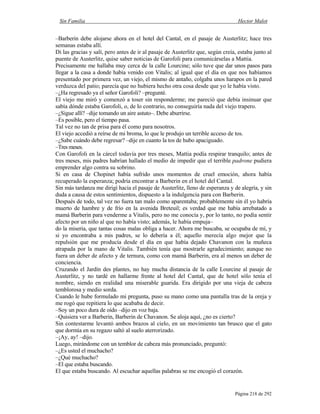 Sin Familia Hector Malot
Página 218 de 292
–Barberin debe alojarse ahora en el hotel del Cantal, en el pasaje de Austerlitz; hace tres
semanas estaba allí.
Di las gracias y salí, pero antes de ir al pasaje de Austerlitz que, según creía, estaba junto al
puente de Austerlitz, quise saber noticias de Garofoli para comunicárselas a Mattia.
Precisamente me hallaba muy cerca de la calle Lourcine; sólo tuve que dar unos pasos para
llegar a la casa a donde había venido con Vitalis; al igual que el día en que nos habíamos
presentado por primera vez, un viejo, el mismo de antaño, colgaba unos harapos en la pared
verduzca del patio; parecía que no hubiera hecho otra cosa desde que yo le había visto.
–¿Ha regresado ya el señor Garofoli? –pregunté.
El viejo me miró y comenzó a toser sin responderme; me pareció que debía insinuar que
sabía dónde estaba Garofoli, o, de lo contrario, no conseguiría nada del viejo trapero.
–¿Sigue allí? –dije tomando un aire astuto–. Debe aburrirse.
–Es posible, pero el tiempo pasa.
Tal vez no tan de prisa para él como para nosotros.
El viejo accedió a reírse de mi broma, lo que le produjo un terrible acceso de tos.
–¿Sabe cuándo debe regresar? –dije en cuanto la tos de hubo apaciguado.
–Tres meses.
Con Garofoli en la cárcel todavía por tres meses, Mattia podía respirar tranquilo; antes de
tres meses, mis padres habrían hallado el medio de impedir que el terrible padrone pudiera
emprender algo contra su sobrino.
Si en casa de Chopinet había sufrido unos momentos de cruel emoción, ahora había
recuperado la esperanza; podría encontrar a Barberin en el hotel del Cantal.
Sin más tardanza me dirigí hacia el pasaje de Austerlitz, lleno de esperanza y de alegría, y sin
duda a causa de estos sentimientos, dispuesto a la indulgencia para con Barberin.
Después de todo, tal vez no fuera tan malo como aparentaba; probablemente sin él yo habría
muerto de hambre y de frío en la avenida Breteuil; es verdad que me había arrebatado a
mamá Barberin para venderme a Vitalis, pero no me conocía y, por lo tanto, no podía sentir
afecto por un niño al que no había visto; además, le había empuja–
do la miseria, que tantas cosas malas obliga a hacer. Ahora me buscaba, se ocupaba de mí, y
si yo encontraba a mis padres, se lo debería a él; aquello merecía algo mejor que la
repulsión que me producía desde el día en que había dejado Chavanon con la muñeca
atrapada por la mano de Vitalis. También tenía que mostrarle agradecimiento; aunque no
fuera un deber de afecto y de ternura, como con mamá Barberin, era al menos un deber de
conciencia.
Cruzando el Jardín des plantes, no hay mucha distancia de la calle Lourcine al pasaje de
Austerlitz, y no tardé en hallarme frente al hotel del Cantal, que de hotel sólo tenía el
nombre, siendo en realidad una miserable guarida. Era dirigido por una vieja de cabeza
temblorosa y medio sorda.
Cuando le hube formulado mi pregunta, puso su mano como una pantalla tras de la oreja y
me rogó que repitiera lo que acababa de decir.
–Soy un poco dura de oído –dijo en voz baja.
–Quisiera ver a Barberin, Barberin de Chavanon. Se aloja aquí, ¿no es cierto?
Sin contestarme levantó ambos brazos al cielo, en un movimiento tan brusco que el gato
que dormía en su regazo saltó al suelo aterrorizado.
–¡Ay, ay! –dijo.
Luego, mirándome con un temblor de cabeza más pronunciado, preguntó:
–¿Es usted el muchacho?
–¿Qué muchacho?
–El que estaba buscando.
El que estaba buscando. Al escuchar aquellas palabras se me encogió el corazón.
 
