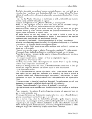 Sin Familia Hector Malot
Página 22 de 292
Tras haber descendido una pendiente bastante empinada, llegamos a una vasta landa que se
extendía, plana y monótona, hasta donde alcanzaba la vista. Ni casas, ni árboles. Una llanura
cubierta de brazales rojizos, salpicada de achaparradas retamas que onduleaban bajo el soplo
del viento.
–Ves –me dijo Vitalis, extendiendo su mano hacia la landa–, sería inútil que intentaras
escapar, Capi y Zerbino te alcanzarían en seguida.
¡Escapar! Ya no pensaba en ello. ¿Adonde habría ido? ¿A casa de quién?
Al fin y al cabo, aquel gran anciano de blanca barba no era, tal vez, tan terrible como yo
había creído; y, si era mi dueño, tal vez no fuera un dueño despiadado.
Anduvimos mucho tiempo por entre tristes soledades, sin dejar las landas más que para
encontrar breñales, y sin ver a nuestro alrededor, por lejos que alcanzara la vista, más que
algunas colinas redondeadas de estériles cimas.
Me había forjado una idea muy distinta de los viajes y cuando, a veces, en mis
ensoñaciones infantiles, había abandonado mi pueblo, lo había cambiado por hermosos
lugares que nada semejaban a lo que la realidad me mostraba.
Era la primera vez que llevaba a cabo semejante caminata de un tirón y sin descansar.
Mi dueño avanzaba a pasos grandes y regulares, llevando a Corazón-Hermoso en el hombro o
en su bolsa y, a su alrededor, los perros trotaban sin alejarse.
De vez en cuando, Vitalis les decía una palabra amistosa, tanto en francés como en una
lengua que yo desconocía.
Ni uno ni otros parecían pensar en la fatiga. Pero conmigo era distinto. Yo estaba agotado.
El cansancio físico, añadiéndose al trastorno moral, había terminado con mis fuerzas.
Arrastraba las piernas y apenas si podía seguir a mi dueño. Sin embargo, no me atrevía
pedirle que nos detuviéramos.
–Son los zuecos que te cansan –me dijo–; en Ussel te compraré unos zapatos.
Esas palabras me devolvieron el valor.
En efecto, unos zapatos habían sido siempre mi más ardiente deseo. El hijo del alcalde y
también el hijo del posadero tenían zapatos, de
modo que el domingo, cuando iban a misa, se deslizaban sobre las sonoras losas en tanto que
nosotros, los campesinos, hacíamos con nuestros zuecos un ruido ensordecedor.
–¿Está lejos todavía, Ussel?
–Eso sí que te ha salido del corazón –dijo riendo Vitalis–; ¿tienes muchos deseos de tener
unos zapatos, hijo mío? ¡Muy bien!, los tendrás, te lo prometo, y con clavos en la suela. Y
te prometo también unos calzones de terciopelo, una chaqueta y un sombrero. Eso secará
tus lágrimas, eso espero, y te dará piernas suficientes como para hacer las seis leguas que no
faltan.
¡Zapatos con clavos en las suelas! Aquello me deslumbró. Era prodigioso ya, para mí, lo de
los zapatos, pero cuando escuché lo de los clavos olvidé mi pesadumbre.
¡Zapatos! Zapatos claveteados! ¡Unos calzones de terciopelo! ¡Un sombrero!
¡Ah!, qué contenta estaría mamá Barberin si pudiera verme, ¡qué orgullosa se sentiría de
mí!
Pese a los zapatos y los calzones de terciopelo que me esperaban seis leguas más lejos, creí
que no podría caminar tan lejos.
El cielo, que había sido azul desde nuestra marcha, se fue poco a poco cubriendo de nubes
grises y comenzó a caer una fina lluvia que ya no cesó.
Con su piel de oveja, Vitalis iba bastante bien protegido y podía abrigar a Corazón-
Hermoso que, a la primera gota de lluvia, se había metido rápidamente en su escondite. Pero
los perros y yo, sin nada para cubrirnos, no tardamos en estar calados hasta los huesos; los
perros al menos podían, de vez en cuando, sacudirse, pero aquel medio natural no estaba
hecho para mí, yo debía caminar bajo un peso que me helaba y aplastaba.
 