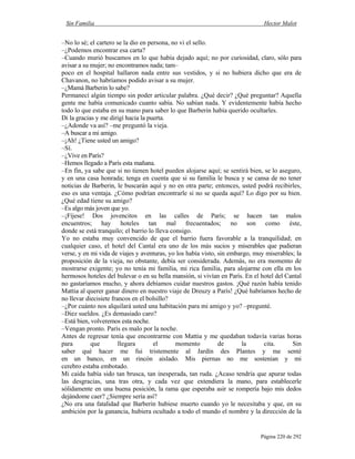 Sin Familia Hector Malot
Página 220 de 292
–No lo sé; el cartero se la dio en persona, no vi el sello.
–¿Podemos encontrar esa carta?
–Cuando murió buscamos en lo que había dejado aquí; no por curiosidad, claro, sólo para
avisar a su mujer; no encontramos nada; tam–
poco en el hospital hallaron nada entre sus vestidos, y si no hubiera dicho que era de
Chavanon, no habríamos podido avisar a su mujer.
–¿Mamá Barberin lo sabe?
Permanecí algún tiempo sin poder articular palabra. ¿Qué decir? ¿Qué preguntar? Aquella
gente me había comunicado cuanto sabía. No sabían nada. Y evidentemente había hecho
todo lo que estaba en su mano para saber lo que Barberin había querido ocultarles.
Di la gracias y me dirigí hacia la puerta.
–¿Adonde va así? –me preguntó la vieja.
–A buscar a mi amigo.
–¡Ah! ¿Tiene usted un amigo?
–Sí.
–¿Vive en París?
–Hemos llegado a París esta mañana.
–En fin, ya sabe que si no tienen hotel pueden alojarse aquí; se sentirá bien, se lo aseguro,
y en una casa honrada; tenga en cuenta que si su familia le busca y se cansa de no tener
noticias de Barberin, le buscarán aquí y no en otra parte; entonces, usted podrá recibirles,
eso es una ventaja. ¿Cómo podrían encontrarle si no se queda aquí? Lo digo por su bien.
¿Qué edad tiene su amigo?
–Es algo más joven que yo.
–¡Fíjese! Dos jovencitos en las calles de París; se hacen tan malos
encuentros; hay hoteles tan mal frecuentados; no son como éste,
donde se está tranquilo; el barrio lo lleva consigo.
Yo no estaba muy convencido de que el barrio fuera favorable a la tranquilidad; en
cualquier caso, el hotel del Cantal era uno de los más sucios y miserables que pudieran
verse, y en mi vida de viajes y aventuras, yo los había visto, sin embargo, muy miserables; la
proposición de la vieja, no obstante, debía ser considerada. Además, no era momento de
mostrarse exigente; yo no tenía mi familia, mi rica familia, para alojarme con ella en los
hermosos hoteles del bulevar o en su bella mansión, si vivían en París. En el hotel del Cantal
no gastaríamos mucho, y ahora debíamos cuidar nuestros gastos. ¡Qué razón había tenido
Mattia al querer ganar dinero en nuestro viaje de Dreuzy a París! ¿Qué habríamos hecho de
no llevar diecisiete francos en el bolsillo?
–¿Por cuánto nos alquilará usted una habitación para mi amigo y yo? –pregunté.
–Diez sueldos. ¿Es demasiado caro?
–Está bien, volveremos esta noche.
–Vengan pronto. París es malo por la noche.
Antes de regresar tenía que encontrarme con Mattia y me quedaban todavía varias horas
para que llegara el momento de la cita. Sin
saber qué hacer me fui tristemente al Jardín des Plantes y me senté
en un banco, en un rincón aislado. Mis piernas no me sostenían y mi
cerebro estaba embotado.
Mi caída había sido tan brusca, tan inesperada, tan ruda. ¿Acaso tendría que apurar todas
las desgracias, una tras otra, y cada vez que extendiera la mano, para establecerle
sólidamente en una buena posición, la rama que esperaba asir se rompería bajo mis dedos
dejándome caer? ¿Siempre sería así?
¿No era una fatalidad que Barberin hubiese muerto cuando yo le necesitaba y que, en su
ambición por la ganancia, hubiera ocultado a todo el mundo el nombre y la dirección de la
 