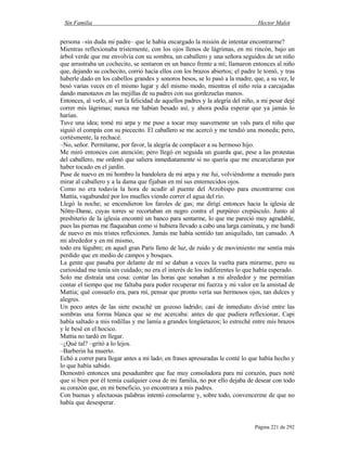Sin Familia Hector Malot
Página 221 de 292
persona –sin duda mi padre– que le había encargado la misión de intentar encontrarme?
Mientras reflexionaba tristemente, con los ojos llenos de lágrimas, en mi rincón, bajo un
árbol verde que me envolvía con su sombra, un caballero y una señora seguidos de un niño
que arrastraba un cochecito, se sentaron en un banco frente a mí; llamaron entonces al niño
que, dejando su cochecito, corrió hacia ellos con los brazos abiertos; el padre le tomó, y tras
haberle dado en los cabellos grandes y sonoros besos, se lo pasó a la madre, que, a su vez, le
besó varias veces en el mismo lugar y del mismo modo, mientras el niño reía a carcajadas
dando manotazos en las mejillas de su padres con sus gordezuelas manos.
Entonces, al verlo, al ver la felicidad de aquellos padres y la alegría del niño, a mi pesar dejé
correr mis lágrimas; nunca me habían besado así, y ahora podía esperar que ya jamás lo
harían.
Tuve una idea; tomé mi arpa y me puse a tocar muy suavemente un vals para el niño que
siguió el compás con su piececito. El caballero se me acercó y me tendió una moneda; pero,
cortésmente, la rechacé.
–No, señor. Permítame, por favor, la alegría de complacer a su hermoso hijo.
Me miró entonces con atención; pero llegó en seguida un guarda que, pese a las protestas
del caballero, me ordenó que saliera inmediatamente si no quería que me encarcelaran por
haber tocado en el jardín.
Puse de nuevo en mi hombro la bandolera de mi arpa y me fui, volviéndome a menudo para
mirar al caballero y a la dama que fijaban en mí sus enternecidos ojos.
Como no era todavía la hora de acudir al puente del Arzobispo para encontrarme con
Mattia, vagabundeé por los muelles viendo correr el agua del río.
Llegó la noche; se encendieron los faroles de gas; me dirigí entonces hacia la iglesia de
Nôtre-Dame, cuyas torres se recortaban en negro contra el purpúreo crepúsculo. Junto al
presbiterio de la iglesia encontré un banco para sentarme, lo que me pareció muy agradable,
pues las piernas me flaqueaban como si hubiera llevado a cabo una larga caminata, y me hundí
de nuevo en mis tristes reflexiones. Jamás me había sentido tan aniquilado, tan cansado. A
mi alrededor y en mí mismo,
todo era lúgubre; en aquel gran París lleno de luz, de ruido y de movimiento me sentía más
perdido que en medio de campos y bosques.
La gente que pasaba por delante de mí se daban a veces la vuelta para mirarme, pero su
curiosidad me tenía sin cuidado; no era el interés de los indiferentes lo que había esperado.
Solo me distraía una cosa: contar las horas que sonaban a mi alrededor y me permitían
contar el tiempo que me faltaba para poder recuperar mi fuerza y mi valor en la amistad de
Mattia; qué consuelo era, para mí, pensar que pronto vería sus hermosos ojos, tan dulces y
alegres.
Un poco antes de las siete escuché un gozoso ladrido; casi de inmediato divisé entre las
sombras una forma blanca que se me acercaba: antes de que pudiera reflexionar, Capi
había saltado a mis rodillas y me lamía a grandes lengüetazos; lo estreché entre mis brazos
y le besé en el hocico.
Mattia no tardó en llegar.
–¿Qué tal? –gritó a lo lejos.
–Barberin ha muerto.
Echó a correr para llegar antes a mi lado; en frases apresuradas le conté lo que había hecho y
lo que había sabido.
Demostró entonces una pesadumbre que fue muy consoladora para mi corazón, pues noté
que si bien por él temía cualquier cosa de mi familia, no por ello dejaba de desear con todo
su corazón que, en mi beneficio, yo encontrara a mis padres.
Con buenas y afectuosas palabras intentó consolarme y, sobre todo, convencerme de que no
había que desesperar.
 