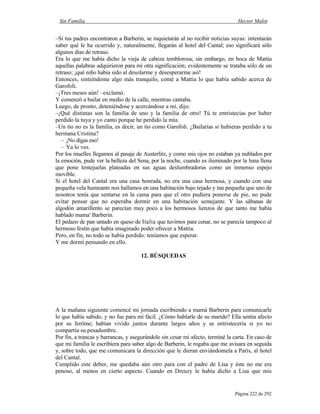 Sin Familia Hector Malot
Página 222 de 292
–Si tus padres encontraron a Barberin, se inquietarán al no recibir noticias suyas: intentarán
saber qué le ha ocurrido y, naturalmente, llegarán al hotel del Cantal; eso significará sólo
algunos días de retraso.
Era lo que me había dicho la vieja de cabeza temblorosa; sin embargo, en boca de Mattia
aquellas palabras adquirieron para mí otra significación; evidentemente se trataba sólo de un
retraso; ¡qué niño había sido al desolarme y desesperarme así!
Entonces, sintiéndome algo más tranquilo, conté a Mattia lo que había sabido acerca de
Garofoli.
–¡Tres meses aún! –exclamó.
Y comenzó a bailar en medio de la calle, mientras cantaba.
Luego, de pronto, deteniéndose y acercándose a mí, dijo:
–¡Qué distintas son la familia de uno y la familia de otro! Tú te entristecías por haber
perdido la tuya y yo canto porque he perdido la mía.
–Un tío no es la familia, es decir, un tío como Garofoli. ¿Bailarías si hubieras perdido a tu
hermana Cristina?
– ¡No digas eso!
– Ya lo ves.
Por los muelles llegamos al pasaje de Austerlitz, y como mis ojos no estaban ya nublados por
la emoción, pude ver la belleza del Sena, por la noche, cuando es iluminado por la luna llena
que pone lentejuelas plateadas en sus aguas deslumbradoras como un inmenso espejo
movible.
Si el hotel del Cantal era una casa honrada, no era una casa hermosa, y cuando con una
pequeña vela humeante nos hallamos en una habitación bajo tejado y tan pequeña que uno de
nosotros tenía que sentarse en la cama para que el otro pudiera ponerse de pie, no pude
evitar pensar que no esperaba dormir en una habitación semejante. Y las sábanas de
algodón amarillento se parecían muy poco a los hermosos lienzos de que tanto me había
hablado mama' Barberin.
El pedazo de pan untado en queso de Italia que tuvimos para cenar, no se parecía tampoco al
hermoso festín que había imaginado poder ofrecer a Mattia.
Pero, en fin, no todo se había perdido: teníamos que esperar.
Y me dormí pensando en ello.
12. BÚSQUEDAS
A la mañana siguiente comencé mi jornada escribiendo a mamá Barberin para comunicarle
lo que había sabido, y no fue para mí fácil. ¿Cómo hablarle de su marido? Ella sentía afecto
por su Jerôme; habían vivido juntos durante largos años y se entristecería si yo no
compartía su pesadumbre.
Por fin, a trancas y barrancas, y asegurándole sin cesar mi afecto, terminé la carta. En caso de
que mi familia le escribiera para saber algo de Barberin, le rogaba que me avisara en seguida
y, sobre todo, que me comunicara la dirección que le dieran enviándomela a París, al hotel
del Cantal.
Cumplido este deber, me quedaba aún otro para con el padre de Lisa y éste no me era
penoso, al menos en cierto aspecto. Cuando en Dreuzy le había dicho a Lisa que mis
 