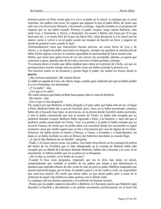 Sin Familia Hector Malot
Página 223 de 292
primeros pasos en París serían para ir a ver a su padre en la cárcel, le expliqué que si como
esperaba, mis padres eran ricos, les rogaría que pagaran lo que el padre debía, de modo que
sólo iría a la cárcel para liberarle y llevármelo conmigo. Aquello entraba en el programa de
alegrías que yo me había trazado. Primero el padre Acquin, luego mamá Barberin, más
tarde Lisa, y Etiennette, y Alexis, y Benjamín. En cuanto a Mattia sólo hacía por él lo que
hacía por mí, y se sentía feliz de lo que me hacía feliz. ¡Qué decepción ir a la cárcel con las
manos vacías y volver a ver al padre siendo tan incapaz de hacerle un favor y pagarle mi
deuda de gratitud como cuando le dejé!
Afortunadamente tenía que transmitirle buenas noticias, así como besos de Lisa y de
Alexis, y su alegría de padre suavizaría mi disgusto; siempre me quedaría la satisfacción de
haber hecho alguna cosa por él mientras aguardaba la oportunidad de hacer mucho más.
Mattia, que tenía unas ganas locas de ver una cárcel, me acompañó; además, yo quería que
conociera a quien, durante más de dos años, tan bien se había portado conmigo.
Yo conocía ahora el medio que debía emplear para entrar en la prisión de Clichy, así que no
permanecimos mucho tiempo ante su portón como me había ocurrido la primera vez.
Nos hicieron entrar en un locutorio y pronto llegó el padre; me tendió los brazos desde la
puerta.
–¡Ah, mi buen muchacho! ¡Mi valiente Remi!
Le hablé en seguida de Lisa y de Alexis, luego, cuando quise explicarle por qué no había podido
ir a ver a Etiennette, me interrumpió:
–¿Y tu padre? –dijo.
–¿Así que ya lo sabe?
Me contó entonces que había recibido hacía quince días la visita de Barberin.
–Ha muerto –dije.
–¡Eso sí que es una desgracia!
Me explicó por qué Barberin se había dirigido a él para saber qué había sido de mí; al llegar
a París, Barberin había ido a casa de Garofoli, pero, claro, no le había encontrado; entonces
había ido a buscarle muy lejos, en provincias, en la prisión donde Garofoli estaba encerrado,
y éste le había comunicado que tras la muerte de Vitalis yo había sido recogido por un
jardinero llamado Acquin; Barberin había regresado a París, a la Glacière, y supo allí que el
jardinero estaba encarcelado en Clichy. Vino a la prisión y el padre le había contado que yo
recorría Francia, de modo que no podía saber con exactitud dónde me encontraba en aquel
momento, pero que estaba seguro que un día u otro pasaría por casa de alguno de sus hijos.
Entonces me había escrito él mismo a Dreuzy, a Varses, a Esnandes y a Saint-Quentin; sin
duda yo no había recibido su carta en Dreuzy por haberme marchado ya cuando llegó.
–¿Y qué le dijo Barberin de mi familia? –pregunté.
–Nada, o al menos pocas cosas; tus padres, tras haber descubierto en la comisaría de policía
del barrio de los Inválidos que el niño abandonado en la avenida de Breteuil había sido
recogido por un albañil de Chavanon llamado Barberin, habían ido a buscarte a tu casa; al no
encontrarte, le habían pedido que les ayudara en su búsqueda.
–¿No le dijo su nombre, no le habló de su país?
–Cuando le hice estas preguntas, respondió que me lo diría más tarde; no insistí,
comprendiendo que ocultaba el nombre de tus padres por miedo a que disminuyera la
ganancia que esperaba obtener de ello; como he sido un poco tu padre, Barberin imaginaba que
querría hacérmelo pagar; por lo tanto, le mandé a paseo y no he vuelto a verle; no sospechaba
que estuviera muerto. De modo que ahora sabes ya que tienes padre, pero a causa de la
ambición de aquel viejo bribón no sabes quiénes son ni dónde están.
Le expliqué cuál era nuestra esperanza y la confirmó con buenas razones.
–Puesto que tus padres supieron descubrir a Barberin en Chavanon, puesto que Barberin supo
descubrir a Garofoli y descubrirme a mí, podrán encontrarte perfectamente en el hotel del
 