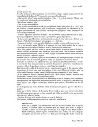 Sin Familia Hector Malot
Página 224 de 292
Cantal; quédate allí.
Aquellas palabras me fueron gratas y me devolvieron toda mi alegría; pasamos el resto del
tiempo hablando de Lisa, de Alexis y de mi enterramiento en la mina.
–¡Qué terrible oficio! –dijo cuando terminé mi relato –. Y es el de mi pobre Alexis. ¡Ah!
Era mucho más feliz cuando cultivaba alhelíes.
–Ya volverás a hacerlo –dije.
–Dios te oiga, pequeño Remi.
Sentía grandes tentaciones de decirle que mis padres le harían salir pronto de la cárcel, pero
me contuve a tiempo pensando que no convenía vanagloriarme por adelantado de las
alegrías que deseaba dar, y me contenté con asegurarle que pronto estaría en libertad con
todos sus hijos alrededor.
–Mientras esperamos este bello momento –me dijo Mattia, cuando estuvimos en la calle–,
pienso que no podemos perder el tiempo y que debemos ganar algún dinero.
–Si hubiéramos perdido menos tiempo ganando dinero al ir de Chavanon a Dreuzy y de
Dreuzy a París, habríamos llegado a tiempo para ver a Barberin.
–Es cierto, y también yo me reprocho el haberte retrasado, pero no me lo reproches tú.
–No es un reproche, amigo Mattia, te lo aseguro; sin ti no habría podido dar a Lisa su
muñeca y nos encontraríamos ahora en la calle, sin un céntimo para comer.
–Muy bien, puesto que tuve razón al querer ganar dinero, actuemos como si la tuviera
todavía; además, no tenemos nada mejor que hacer que cantar y tocar nuestro repertorio;
para pasearnos esperaremos a tener tu coche, siempre será menos cansado, en París estoy en
mi casa y conozco los buenos lugares.
Tan bien conocía los buenos lugares, las plazas públicas, los patios particulares, los cafés, que
por la noche, antes de acostarnos, pudimos contar una recaudación de catorce francos.
Entonces, al dormirnos, me repetí una frase que había oído decir frecuentemente a Vitalis:
la fortuna sólo llega para quienes no la necesitan. Seguramente tan hermosa recaudación era
un signo evidente de que de un momento a otro llegarían mis padres.
Tan convencido estaba de la certeza de mis presentimientos, que al día siguiente habría
permanecido de buena gana toda la jornada en el hotel; pero Mattia me obligó a salir; me
obligó también a tocar, a cantar y aquel día hicimos una recaudación de once francos.
–Si tus padres no fueron a hacernos pronto ricos –decía Mattia, riendo–, nosotros solos
llegaríamos a enriquecernos, lo que sería muy bonito.
Pasaron así tres días sin que nada nuevo se produjera y sin que la mujer del hotel respondiera
a mis preguntas con algo distinto a su eterna cantinela: 'Nadie ha preguntado por Barberin y
no ha llegado carta, ni para usted ni para Barberin'. Pero, por fin, al cuarto día me dio una
carta.
Era la respuesta que mamá Barberin había dictado para mí, puesto que no sabía leer ni
escribir.
Decía que se había enterado de la muerte de su marido y que, poco tiempo antes, había
recibido una carta suya que me enviaba creyendo que podía serme útil, puesto que contenía
informaciones sobre mi familia.
–De prisa, de prisa –gritó Mattia–, leamos la carta de Barberin.
Con la mano temblorosa y el corazón en un puño, abrí aquella carta.
Querida mujer:
Estoy en el hospital, tan enfermo que creo que no me levantaré más. Si tuviera
fuerzas, te contaría cómo caí enfermo; pero no serviría para nada; es mejor ir
derecho al grano. Te escribo para decirte que si no salgo de esta, debes escribir a
Greth and Galley, Green Square, Lindoln's-Inn, en Londres; son unos abogados
encargados de encontrar a Remi. Les dirás que sólo tú puedes darles noticias del
 