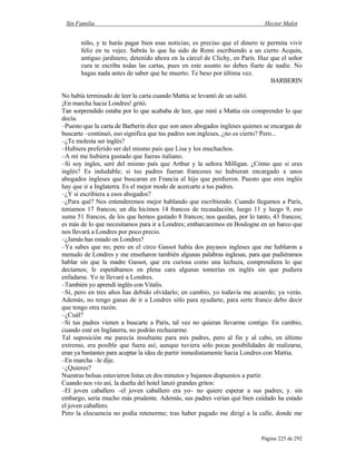 Sin Familia Hector Malot
Página 225 de 292
niño, y te harás pagar bien esas noticias; es preciso que el dinero te permita vivir
feliz en tu vejez. Sabrás lo que ha sido de Remi escribiendo a un cierto Acquin,
antiguo jardinero, detenido ahora en la cárcel de Clichy, en París. Haz que el señor
cura te escriba todas las cartas, pues en este asunto no debes fiarte de nadie. No
hagas nada antes de saber que he muerto. Te beso por última vez.
BARBERIN
No había terminado de leer la carta cuando Mattia se levantó de un saltó.
¡En marcha hacia Londres! gritó.
Tan sorprendido estaba por lo que acababa de leer, que miré a Mattia sin comprender lo que
decía.
–Puesto que la carta de Barberin dice que son unos abogados ingleses quienes se encargan de
buscarte –continuó, eso significa que tus padres son ingleses, ¿no es cierto? Pero...
–¿Te molesta ser inglés?
–Hubiera preferido ser del mismo país que Lisa y los muchachos.
–A mí me hubiera gustado que fueras italiano.
–Si soy ingles, seré del mismo país que Arthur y la señora Milligan. ¿Cómo que si eres
inglés? Es indudable; si tus padres fueran franceses no hubieran encargado a unos
abogados ingleses que buscaran en Francia al hijo que perdieron. Puesto que eres inglés
hay que ir a Inglaterra. Es el mejor modo de acercarte a tus padres.
–¿Y si escribiera a esos abogados?
–¿Para qué? Nos entenderemos mejor hablando que escribiendo. Cuando llegamos a París,
teníamos 17 francos; un día hicimos 14 francos de recaudación, luego 11 y luego 9, eso
suma 51 francos, de los que hemos gastado 8 francos; nos quedan, por lo tanto, 43 francos;
es más de lo que necesitamos para ir a Londres; embarcaremos en Boulogne en un barco que
nos llevará a Londres por poco precio.
–¿Jamás has estado en Londres?
–Ya sabes que no; pero en el circo Gassot había dos payasos ingleses que me hablaron a
menudo de Londres y me enseñaron también algunas palabras inglesas, para que pudiéramos
hablar sin que la madre Gassot, que era curiosa como una lechuza, comprendiera lo que
decíamos; le espetábamos en plena cara algunas tonterías en inglés sin que pudiera
enfadarse. Yo te llevaré a Londres.
–También yo aprendí inglés con Vitalis.
–Sí, pero en tres años has debido olvidarlo; en cambio, yo todavía me acuerdo; ya verás.
Además, no tengo ganas de ir a Londres sólo para ayudarte, para serte franco debo decir
que tengo otra razón.
–¿Cuál?
–Si tus padres vienen a buscarte a París, tal vez no quieran llevarme contigo. En cambio,
cuando esté en Inglaterra, no podrán rechazarme.
Tal suposición me parecía insultante para mis padres, pero al fin y al cabo, en último
extremo, era posible que fuera así; aunque tuviera sólo pocas posibilidades de realizarse,
eran ya bastantes para aceptar la idea de partir inmediatamente hacia Londres con Mattia.
–En marcha –le dije.
–¿Quieres?
Nuestras bolsas estuvieron listas en dos minutos y bajamos dispuestos a partir.
Cuando nos vio así, la dueña del hotel lanzó grandes gritos:
–El joven caballero –el joven caballero era yo– no quiere esperar a sus padres; y. sin
embargo, sería mucho más prudente. Además, sus padres verían qué bien cuidado ha estado
el joven caballero.
Pero la elocuencia no podía retenerme; tras haber pagado me dirigí a la calle, donde me
 