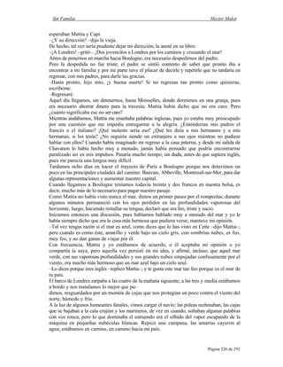 Sin Familia Hector Malot
Página 226 de 292
esperaban Mattia y Capi.
–¿Y su dirección? –dijo la vieja.
De hecho, tal vez sería prudente dejar mi dirección; la anoté en su libro.
–¡A Londres! –gritó–. ¡Dos jovencitos a Londres por los caminos y cruzando el mar!
Antes de ponernos en marcha hacia Boulogne, era necesario despedirnos del padre.
Pero la despedida no fue triste; el padre se sintió contento de saber que pronto iba a
encontrar a mi familia y por mi parte tuve el placer de decirle y repetirle que no tardaría en
regresar, con mis padres, para darle las gracias.
–Hasta pronto, hijo mío, ¡y buena suerte! Si no regresas tan pronto como quisieras,
escríbeme.
–Regresaré.
Aquel día llegamos, sin detenernos, hasta Moisselles, donde dormimos en una granja, pues
era necesario ahorrar dinero para la travesía; Mattia había dicho que no era caro. Pero
¿cuánto significaba ese no ser caro?
Mientras andábamos, Mattia me enseñaba palabras inglesas, pues yo estaba muy preocupado
por una cuestión que me impedía entregarme a la alegría. ¿Entenderían mis padres el
francés o el italiano? ¡Qué molesto sería eso! ¿Qué les diría a mis hermanos y a mis
hermanas, si los tenía? ¿No seguiría siendo un extranjero a sus ojos mientras no pudiese
hablar con ellos? Cuando había imaginado mi regreso a la casa paterna, y desde mi salida de
Chavanon lo había hecho muy a menudo, jamás había pensado que podría encontrarme
paralizado así en mis impulsos. Pasaría mucho tiempo, sin duda, antes de que supiera inglés,
pues me parecía una lengua muy difícil.
Tardamos ocho días en hacer el trayecto de París a Boulogne porque nos detuvimos un
poco en las principales ciudades del camino: Bauvais, Abbeville, Montreuil-sur-Mer, para dar
algunas representaciones y aumentar nuestro capital.
Cuando llegamos a Boulogne teníamos todavía treinta y dos francos en nuestra bolsa, es
decir, mucho más de lo necesario para pagar nuestro pasaje.
Como Mattia no había visto nunca el mar, dimos un primer paseo por el rompeolas; durante
algunos minutos permaneció con los ojos perdidos en las profundidades vaporosas del
horizonte, luego, haciendo restallar su lengua, declaró que era feo, triste y sucio.
Iniciamos entonces una discusión, pues habíamos hablado muy a menudo del mar y yo le
había siempre dicho que era la cosa más hermosa que pudiera verse; mantuve mi opinión.
–Tal vez tengas razón si el mar es azul, como dices que lo has visto en Cette –dijo Mattia–;
pero cuando es como éste, amarillo y verde bajo un cielo gris, con sombrías nubes, es feo,
muy feo, y no dan ganas de viajar por él.
Con frecuencia, Mattia y yo estábamos de acuerdo, o él aceptaba mi opinión o yo
compartía la suya, pero aquella vez persistí en mi idea, y afirmé, incluso, que aquel mar
verde, con sus vaporosas profundidades y sus grandes nubes empujadas confusamente por el
viento, era mucho más hermoso que un mar azul bajo un cielo azul.
–Lo dices porque eres inglés –replicó Mattia–; y te gusta este mar tan feo porque es el mar de
tu país.
El barco de Londres zarpaba a las cuatro de la mañana siguiente; a las tres y media estábamos
a bordo y nos instalamos lo mejor que pu–
dimos, resguardados por un montón de cajas que nos protegían un poco contra el viento del
norte, húmedo y frío.
A la luz de algunos humeantes fanales, vimos cargar el navío: las poleas rechinaban, las cajas
que se bajaban a la cala crujían y los marineros, de vez en cuando, soltaban algunas palabras
con voz ronca; pero lo que dominaba el estruendo era el silbido del vapor escapando de la
máquina en pequeñas nubéculas blancas. Repicó una campana, las amarras cayeron al
agua; estábamos en camino, en camino hacia mi país.
 