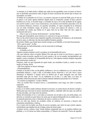 Sin Familia Hector Malot
Página 227 de 292
A menudo yo le había dicho a Mattia que nada era tan agradable como un paseo en barco:
uno se deslizaba suavemente sobre el agua sin tener conciencia del camino que se hacía, era
encantador, un sueño.
Al hablar así yo pensaba en el Cisne y en nuestro viaje por el canal del Midi, pero el mar no
se parece a un canal, apenas hubimos dejado atrás el rompeolas cuando el barco pareció
hundirse en el mar, se levantó luego y se hundió de nuevo en lo más profundo de las aguas;
eso ocurrió cuatro o cinco veces consecutivas, con enormes movimientos parecidos a los de
un inmenso balancín; entonces, en aquellas sacudidas, el vapor escapaba de la chimenea
con un ruido estridente; luego, de pronto, se hacía una especie de silencio y sólo se
escuchaban las ruedas que batían en el agua, bien de un lado, bien del otro, según la
inclinación del navío.
– ¡Pues sí que es un bonito deslizamiento! –me dijo Mattia.
No supe qué responderle, pues entonces no conocía yo lo que era la barra.
Pero no fue sólo la barra la que imprimió aquellos movimientos de balanceo y de inclinación
al navío, pues, en alta mar, las olas eran también bastante grandes.
De pronto, Mattia, que desde hacía mucho tiempo ya no hablaba, se levantó bruscamente.
–Pero ¿qué te pasa? –le dije.
–Me pasa que eso baila demasiado y me ha removido el estómago.
–Estás mareado.
– ¡Caramba, ya lo sé!
Algunos minutos después corrió a acodarse en la barandilla del navío.
¡Ah, qué enfermo estuvo el pobre Mattia! Por más que lo tomé en mis brazos y apoyé su
cabeza contra mi pecho, aquello no le curó; gemía y, de vez en cuando, incorporándose con
rapidez, corría a acodarse en la barandilla del navío y sólo algunos minutos después regresaba
para acurrucarse contra mí.
Entonces, cada vez que regresaba de aquel modo, me enseñaba el puño y, medio en serio,
medio en broma, decía:
–¡Oh! Esos ingleses no tienen estómago.
–Afortunadamente.
Cuando se levantó el día, un día pálido, neblinoso y sin sol, estábamos ya a la vista de altos
acantilados blancos, y aquí y allá, se divisaban navíos inmóviles y sin vela. Poco a poco
disminuyó el balanceo y nuestro navío se deslizó por el agua tranquila casi con tanta
suavidad como por un canal. Ya no estábamos en el mar, y a cado lado, a lo lejos, se
divisaban orillas boscosas por entre la bruma matinal; habíamos penetrado en el Támesis.
–Ya estamos en Inglaterra –le dije a Mattia.
–Pero no recibió bien la buena nueva, y extendiéndose cuan largo era sobre el puente,
respondió:
–Déjame dormir.
Como yo no había estado enfermo durante la travesía, no sentía deseos de dormir; arreglé a
Mattia para que estuviera lo menos incómodo posible y, subiendo sobre las cajas, me senté en
las más elevadas, con Capi entre las piernas.
Desde allí dominaba el río y veía toda su extensión, de un lado a otro, de arriba abajo; a la
derecha se extendía un gran banco de arena que la espuma flanqueaba de un cordón azul, y a
la izquierda pareciera como si fuéramos de nuevo a entrar en el mar.
Pero era sólo una ilusión, las azuladas orillas no tardaron en acercarse y hacerse más
claramente amarillentas y lodosas.
En el centro del río había una flota de navíos anclados, por entre los que corrían vapores,
remolcadores que dejaban tras de sí largas cintas de humo negro.
¡Cuántos navíos, cuántas velas! Jamás hubiera imaginado que un río pudiera hallarse tan
poblado, y si el Carona me había sorprendido, el Támesis me maravilló. Varios de aquellos
 