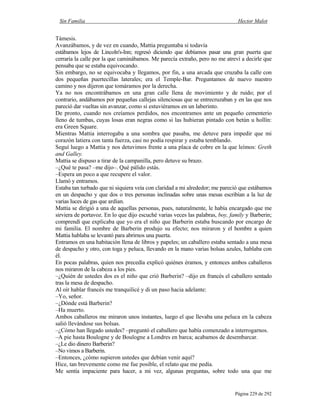 Sin Familia Hector Malot
Página 229 de 292
Támesis.
Avanzábamos, y de vez en cuando, Mattia preguntaba si todavía
estábamos lejos de Lincoln's-Inn; regresó diciendo que debíamos pasar una gran puerta que
cerraría la calle por la que caminábamos. Me parecía extraño, pero no me atreví a decirle que
pensaba que se estaba equivocando.
Sin embargo, no se equivocaba y llegamos, por fin, a una arcada que cruzaba la calle con
dos pequeñas puertecillas laterales; era el Temple-Bar. Preguntamos de nuevo nuestro
camino y nos dijeron que tomáramos por la derecha.
Ya no nos encontrábamos en una gran calle llena de movimiento y de ruido; por el
contrario, andábamos por pequeñas callejas silenciosas que se entrecruzaban y en las que nos
pareció dar vueltas sin avanzar, como si estuviéramos en un laberinto.
De pronto, cuando nos creíamos perdidos, nos encontramos ante un pequeño cementerio
lleno de tumbas, cuyas losas eran negras como si las hubieran pintado con betún u hollín:
era Green Square.
Mientras Mattia interrogaba a una sombra que pasaba, me detuve para impedir que mi
corazón latiera con tanta fuerza, casi no podía respirar y estaba temblando.
Seguí luego a Mattia y nos detuvimos frente a una placa de cobre en la que leímos: Greth
and Galley.
Mattia se dispuso a tirar de la campanilla, pero detuve su brazo.
–¿Qué te pasa? –me dijo–. Qué pálido estás.
–Espera un poco a que recupere el valor.
Llamó y entramos.
Estaba tan turbado que ni siquiera veía con claridad a mi alrededor; me pareció que estábamos
en un despacho y que dos o tres personas inclinadas sobre unas mesas escribían a la luz de
varias luces de gas que ardían.
Mattia se dirigió a una de aquellas personas, pues, naturalmente, le había encargado que me
sirviera de portavoz. En lo que dijo escuché varias veces las palabras, boy, family y Barberin;
comprendí que explicaba que yo era el niño que Barberin estaba buscando por encargo de
mi familia. El nombre de Barberin produjo su efecto; nos miraron y el hombre a quien
Mattia hablaba se levantó para abrirnos una puerta.
Entramos en una habitación llena de libros y papeles; un caballero estaba sentado a una mesa
de despacho y otro, con toga y peluca, llevando en la mano varias bolsas azules, hablaba con
él.
En pocas palabras, quien nos precedía explicó quiénes éramos, y entonces ambos caballeros
nos miraron de la cabeza a los pies.
–¿Quién de ustedes dos es el niño que crió Barberin? –dijo en francés el caballero sentado
tras la mesa de despacho.
Al oír hablar francés me tranquilicé y di un paso hacia adelante:
–Yo, señor.
–¿Dónde está Barberin?
–Ha muerto.
Ambos caballeros me miraron unos instantes, luego el que llevaba una peluca en la cabeza
salió llevándose sus bolsas.
–¿Cómo han llegado ustedes? –preguntó el caballero que había comenzado a interrogarnos.
–A pie hasta Boulogne y de Boulogne a Londres en barca; acabamos de desembarcar.
–¿Le dio dinero Barberin?
–No vimos a Barberin.
–Entonces, ¿cómo supieron ustedes que debían venir aquí?
Hice, tan brevemente como me fue posible, el relato que me pedía.
Me sentía impaciente para hacer, a mi vez, algunas preguntas, sobre todo una que me
 