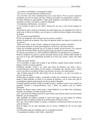 Sin Familia Hector Malot
Página 23 de 292
–¿Te resfrías con facilidad? –me preguntó mi dueño.
–No lo sé; no recuerdo haberme resfriado nunca.
–Eso está bien, muy bien; ciertamente hay en ti cosas buenas. Pero no quiero exponerte
inútilmente, por hoy no iremos más lejos. Allá hay un pueblo, nos quedaremos a dormir.
No había albergue en aquel pueblo y nadie quiso hospedar a una especie de mendigo que
arrastraba a un niño y tres perros a cual más mugriento.
–No alquilamos habitaciones –nos decían.
Y nos cerraban la puerta en las narices. Íbamos de una casa a otra sin que ninguna se
abriera.
¿Sería preciso, pues, caminar sin descanso las cuatro leguas que nos separaban de Ussel? La
noche caía, la lluvia nos helaba y, por mi parte, yo sentía mis piernas rígidas como pedazos
de madera.
¡Ah!, ¡la casa de mamá Barberin!
Por fin, un campesino, más caritativo que sus vecinos, accedió a
abrirnos la puerta de un granero. Pero antes de dejarnos entrar nos impuso la condición de
no tener luz.
–Déme sus cerillas –le dijo a Vitalis–, mañana se las devolveré cuando se marchen.
Por lo menos teníamos un techo para abrigarnos y la lluvia no caía sobre nosotros.
Vitalis era un hombre precavido que no se ponía en camino sin provisiones. En el macuto
que llevaba al hombro había una gran hogaza de pan que partió en cuatro pedazos.
Vi entonces, por primera vez, cómo mantenía la obediencia y la disciplina en su compañía.
Mientras errábamos de puerta en puerta, buscando nuestra yacija, Zerbino había entrado en
una casa de la que salió rápidamente llevando en la boca una corteza. Vitalis sólo había
dicho:
–Hasta esta noche, Zerbino.
Yo no recordaba ya aquel robo cuando vi que Zerbino, cuando nuestro dueño cortaba la
hogaza, tomaba un aspecto apenado.
Estábamos sentados, Vitalis y yo, sobre unos haces de helechos, uno junto a otro y
Corazón-Hermoso entre ambos; los tres perros se alineaban ante nosotros, Capi y Dolce
con los ojos fijos en su dueño, Zerbino con el hocico en tierra y las orejas gachas.
–Que el ladrón salga de la fila –dijo Vitalis con voz de mando– y se vaya a un rincón; se
irá a la cama sin cenar.
Zerbino dejó en seguida su lugar y, avanzando a rastras, fue a ocultarse en el rincón que su
dueño le había indicado; se metió en un montón de helechos y no le vimos más, pero le
escuchábamos respirar quejosamente con breves grititos ahogados.
Cumplida aquella ejecución, Vitalis me tendió mi pan y, mientras comía el suyo, repartió en
pequeños bocados a Corazón-Hermoso, Capi y Dolce los pedazos que les estaban
destinados.
Durante los últimos meses vividos junto a mamá Barberin, yo no había sido, ciertamente,
mimado; sin embargo, el cambio me pareció rudo.
¡Ah!, ¡qué buena me hubiera parecido la sopa caliente que todas las noches nos hacía mamá
Barberin, aun sin mantequilla!
¡Qué agradable me hubiera resultado el rincón del hogar; con qué alegría me hubiera
deslizado entre las sábanas tirando de las mantas hasta cubrirme la nariz!
Pero ¡ay!, allí no había sábanas ni mantas, y podíamos considerarnos felices de tener una
cama de helechos.
Roto de fatiga, con los pies lastimados por los zuecos, temblaba de frío en mis ropas
mojadas.
La noche había caído por completo, pero yo no pensaba en dormir.
–Te castañetean los dientes –dijo Vitalis–; ¿tienes frío?
 