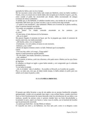 Sin Familia Hector Malot
Página 230 de 292
quemaba los labios, pero no tuve tiempo.
Me fue necesario contar cómo había sido criado por Barberin, cómo me había vendido a
Vitalis, cómo a la muerte de mi dueño había sido recogido por la familia Acquin y, por fin,
cómo cuando el padre fue encarcelado por deudas, había recomenzado mi antigua
existencia de músico ambulante.
A medida que yo iba hablando, el caballero tomaba notas y me miraba de un modo que me
molestaba; debo decir que su rostro era duro y que su sonrisa tenía algo taimado.
–¿Y quién es este muchacho? –dijo señalando a Mattia con el extremo de su pluma metálica,
como si quisiera lanzarle una flecha.
–Un amigo, un compañero, un hermano.
–¡Ah, bueno! Un simple conocido encontrado en los caminos, ¿no
es cierto?
–El más tierno, el más afectuoso de los hermanos.
–¡Oh, no lo dudo!
Me pareció llegado el momento de hacer, por fin, la pregunta que, desde el comienzo de
nuestra entrevista, me estaba acuciando.
–¿Mi familia, señor, vive en Inglaterra?
–Ciertamente, vive en Londres; al menos en este momento.
–Entonces; ¿voy a verla?
–Dentro de algunos instantes estará a su lado. Ordenaré que le acompañen.
Llamó.
–Una cosa más, señor, se lo ruego: ¿Tengo padre?
Apenas si pude pronunciar aquella palabra.
–No sólo padre, sino madre, hermanos y hermanas.
–¡Ah, caballero!
Pero la puerta, al abrirse, cortó mis efusiones; sólo pude mirar a Mattia con los ojos llenos
de lágrimas.
El caballero se dirigió en inglés a quien había entrado y creí comprender que le ordenaba
acompañarnos.
Yo me había levantado.
–¡Ah, lo olvidaba! –dijo el caballero–. Su nombre es Driscoll, es el nombre de su padre.
Pese a su mala cara, creo que, de haber tenido tiempo, le había saltado al cuello; pero nos
señaló con la mano la puerta y salió.
13. LA FAMILIA DRISCOLL
El pasante que debía llevarme a casa de mis padres era un anciano hombrecillo arrugado,
apergaminado, vestido con un gastado traje negro y una corbata blanca; cuando estuvimos
fuera se frotó frenéticamente las manos haciendo crujir las articulaciones de sus dedos y sus
muñecas, sacudió las piernas como si quisiera mandar lejos sus botas descalcañadas y,
levantando la nariz, aspiró con fuerza y varias veces la niebla, con la beatitud del hombre
que ha permanecido encerrado.
–Le parece que huele bien –me dijo Mattia en italiano.
El viejecillo nos miró y, sin hablarnos, nos hizo 'psit, psit', como si se dirigiera a unos
 