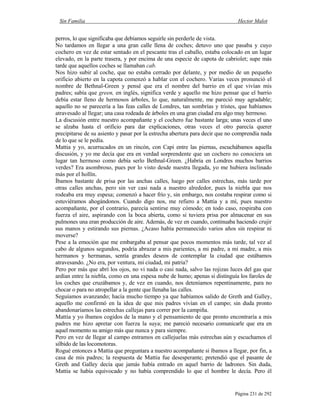 Sin Familia Hector Malot
Página 231 de 292
perros, lo que significaba que debíamos seguirle sin perderle de vista.
No tardamos en llegar a una gran calle llena de coches; detuvo uno que pasaba y cuyo
cochero en vez de estar sentado en el pescante tras el caballo, estaba colocado en un lugar
elevado, en la parte trasera, y por encima de una especie de capota de cabriolet; supe más
tarde que aquellos coches se llamaban cab.
Nos hizo subir al coche, que no estaba cerrado por delante, y por medio de un pequeño
orificio abierto en la capota comenzó a hablar con el cochero. Varias veces pronunció el
nombre de Bethnal-Green y pensé que era el nombre del barrio en el que vivían mis
padres; sabía que green, en inglés, significa verde y aquello me hizo pensar que el barrio
debía estar lleno de hermosos árboles, lo que, naturalmente, me pareció muy agradable;
aquello no se parecería a las feas calles de Londres, tan sombrías y tristes, que habíamos
atravesado al llegar; una casa rodeada de árboles en una gran ciudad era algo muy hermoso.
La discusión entre nuestro acompañante y el cochero fue bastante larga; unas veces el uno
se alzaba hasta el orificio para dar explicaciones, otras veces el otro parecía querer
precipitarse de su asiento y pasar por la estrecha abertura para decir que no comprendía nada
de lo que se le pedía.
Mattia y yo, acurrucados en un rincón, con Capi entre las piernas, escuchábamos aquella
discusión, y yo me decía que era en verdad sorprendente que un cochero no conociera un
lugar tan hermoso como debía serlo Bethnal-Green. ¿Habría en Londres muchos barrios
verdes? Era asombroso, pues por lo visto desde nuestra llegada, yo me hubiera inclinado
más por el hollín.
Íbamos bastante de prisa por las anchas calles, luego por calles estrechas, más tarde por
otras calles anchas, pero sin ver casi nada a nuestro alrededor, pues la niebla que nos
rodeaba era muy espesa; comenzó a hacer frío y, sin embargo, nos costaba respirar como si
estuviéramos ahogándonos. Cuando digo nos, me refiero a Mattia y a mí, pues nuestro
acompañante, por el contrario, parecía sentirse muy cómodo; en todo caso, respiraba con
fuerza el aire, aspirando con la boca abierta, como si tuviera prisa por almacenar en sus
pulmones una eran producción de aire. Además, de vez en cuando, continuaba haciendo crujir
sus manos y estirando sus piernas. ¿Acaso había permanecido varios años sin respirar ni
moverse?
Pese a la emoción que me embargaba al pensar que pocos momentos más tarde, tal vez al
cabo de algunos segundos, podría abrazar a mis parientes, a mi padre, a mi madre, a mis
hermanos y hermanas, sentía grandes deseos de contemplar la ciudad que estábamos
atravesando. ¿No era, por ventura, mi ciudad, mi patria?
Pero por más que abrí los ojos, no vi nada o casi nada, salvo las rojizas luces del gas que
ardían entre la niebla, como en una espesa nube de humo; apenas si distinguía los faroles de
los coches que cruzábamos y, de vez en cuando, nos deteníamos repentinamente, para no
chocar o para no atropellar a la gente que llenaba las calles.
Seguíamos avanzando; hacía mucho tiempo ya que habíamos salido de Greth and Galley,
aquello me confirmó en la idea de que mis padres vivían en el campo; sin duda pronto
abandonaríamos las estrechas callejas para correr por la campiña.
Mattia y yo íbamos cogidos de la mano y el pensamiento de que pronto encontraría a mis
padres me hizo apretar con fuerza la suya; me pareció necesario comunicarle que era en
aquel momento su amigo más que nunca y para siempre.
Pero en vez de llegar al campo entramos en callejuelas más estrechas aún y escuchamos el
silbido de las locomotoras.
Rogué entonces a Mattia que preguntara a nuestro acompañante si íbamos a llegar, por fin, a
casa de mis padres; la respuesta de Mattia fue desesperante; pretendió que el pasante de
Greth and Galley decía que jamás había entrado en aquel barrio de ladrones. Sin duda,
Mattia se había equivocado y no había comprendido lo que el hombre le decía. Pero él
 