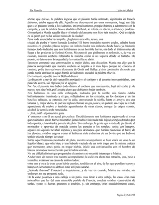 Sin Familia Hector Malot
Página 232 de 292
afirmo que thieves, la palabra inglesa que el pasante había utilizado, significaba en francés
ladrones, estaba seguro de ello. Aquello me desconcertó por unos momentos, luego me dije
que si el pasante temía a los ladrones, era precisamente, porque íbamos a adentrarnos en la
campiña, y que la palabra Green añadida a Bethnal, se refería, en efecto, a árboles y praderas.
Comuniqué a Mattia aquella idea y el miedo del pasante nos hizo reír mucho. ¡Qué estúpida
es la gente que no ha salido nunca de la ciudad!
Pero nada anunciaba la campiña. ¿Inglaterra era sólo, acaso, una
ciudad de piedra y barro llamada Londres? El barro inundaba nuestro coche, saltaba hasta
nosotros en grandes placas negras; un infecto hedor nos rodeaba desde hacía ya bastante
tiempo; todo indicaba que nos hallábamos en un horrible barrio, sin duda el último antes de
llegar a las praderas de Bethnal-Green. Me pareció que girábamos en redondo, y, de vez en
cuando, nuestro cochero refrenaba la marcha como si no supiera dónde se hallaba. De
pronto, se detuvo con brusquedad y la ventanilla se abrió.
Entonces comenzó una conversación o, mejor dicho, una discusión. Mattia me dijo que le
parecía comprender que nuestro cochero se negaba a ir más lejos porque no conocía el
camino; pedía instrucciones al pasante de Greth and Galley, y éste continuaba diciendo que
jamás había entrado en aquel barrio de ladrones: escuché la palabra thieves.
Ciertamente, aquello no era Bethnal-Green.
La discusión a través del ventanillo prosiguió y el cochero y el pasante intercambiaban, con
parecida cólera, sus réplicas por el agujero.
Por fin, el pasante tras haber dado dinero al cochero que murmuraba, bajó del coche y, de
nuevo, nos hizo 'psit, psit'; estaba claro que debíamos bajar también.
Nos hallamos en una calle enfangada, rodeados por la niebla; una tienda estaba
brillantemente iluminada y el gas, reflejándose en los cristales, en los dorados y en las
botellas talladas, se extendía por la calle, atravesando la niebla, hasta el arroyo; era una
taberna o, mejor dicho, lo que los ingleses llaman un gin palace, un palacio en el que se vende
aguardiente de enebro y también aguardientes de otras clases, aunque de origen común,
alcohol de semilla o de remolacha.
– ¡Psit, psit! –dijo nuestro guía.
Y entramos con él en aquel gin palace. Decididamente nos habíamos equivocado al creer
que estábamos en un barrio miserable; jamás había visto nada más lujoso; espejos dorados por
todas partes, el mostrador parecía de plata. Sin embargo, la gente que estaba de pie frente al
mostrador o apoyada de espalda contra las paredes o los toneles, vestía con harapos,
algunos ni siquiera llevaban zapatos y sus pies desnudos, que habían pisoteado el barro de
las cloacas, estaban negros como si hubieran sido cubiertos de un betún que no hubiese
tenido todavía tiempo de secar.
Sobre aquel hermoso mostrador de plata, nuestro acompañante se hizo servir un vaso de un
líquido blanco que olía bien, y tras haberlo vaciado de un solo trago con la misma avidez
que momentos antes ponía en tragar niebla, inició una conversación con el hombre de
brazos desnudos hasta el codo que le había servido.
No era difícil adivinar que preguntaba el camino y no necesité interrogar a Mattia.
Anduvimos de nuevo tras nuestro acompañante; la calle era ahora tan estrecha, que, pese a
la niebla, veíamos las casas de ambos lados;
entre una y otra de esas casas había cuerdas, tendidas en el aire, de las que pendían trapos y
harapos Ciertamente no debían estar allí para secarse.
¿Adonde íbamos?' Comencé a inquietarme, y de vez en cuando, Mattia me miraba, sin
embargo, no me pregunto nada.
De la calle pasamos a una calleja a un patio, mas tarde a otra calleja, las casas eran mas
miserables que las del mas miserable pueblo de Francia, muchas estaban construidas de
tablas, como si fueran graneros o establos, y, sin embargo, eran indudablemente casas,
 
