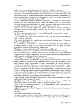 Sin Familia Hector Malot
Página 233 de 292
mujeres con la cabeza desnuda y algunos niños entraban y salían por sus puertas.
Cuando una débil claridad nos permitió ver algo de nuestro entorno con mayor precisión,
advertí que aquellas mujeres eran pálidas y que sus cabellos, de un rubio descolorido, caían
hasta sus hombros, los niños iban casi desnudos y los escasos vestidos que llevaban sobre los
hombros estaban hechos jirones, en una calleja topamos con unos cerdos que hozaban en el
arroyo estancado del que brotaba un hedor fétido.
Nuestro acompañante no tardo en detenerse, seguramente se había perdido, pero en aquel
momento vino hacia nosotros un hombre vestido con una larga levita azul y llevando un
sombrero forrado de cuero, alrededor de su muñeca se veían un galón negro y blanco, llevaba
una funda colgada del cinturón, era un hombre de la policía, un policeman.
Iniciaron una conversación y pronto nos pusimos de nuevo en camino siguiendo al
policeman, cruzamos calleas, patios, tortuosas calles, me pareció ver, aquí y allá, algunas
casas derruidas.
Por fin nos detuvimos en un patio cuyo centro estaba ocupado por un pequeño estanque.
–Red lion court – dijo el policeman.
Aquellas palabras, que había ya oído pronunciar vanas veces, significaban ‘Patio del León
Rojo’, según me dijo Mattia.
¿Por que nos deteníamos? Era imposible que estuviéramos en Bethnal-Green ¿Vivían mis
padres en aquel patio? ¿Entonces…?
No tuvo tiempo de pensar en todas las cuestiones que pasaban por mi espíritu inquieto, el
policeman golpeo la puerta de una especie de almacén hecho de tablas y nuestro
acompañante le dio las gracias, habíamos llegado, pues.
Mattia, que no había soltado mi mano, la oprimió y yo apreté la suya.
Nos hablamos comprendido la angustia que llenaba mi corazón llenaba también el suyo.
Estaba tan turbado que no recuerdo como se abrió la puerta a la que el policeman había
llamado, pero en cuanto entramos en una gran sala iluminada por una lámpara y un juego de
carbón que ardía en un hogar mis recuerdos regresan.
Ante el fuego, en un sillón de paja que parecía la hornacina de un
santo, había un anciano de barba blanca que permanecía inmóvil como una estatua, con la
cabeza cubierta por un gorro negro; sentados uno frente al otro, pero separados por una
mesa, había un hombre y una mujer; el hombre tenía alrededor de cuarenta años e iba
vestido con un traje de terciopelo gris, su fisonomía era inteligente aunque dura; la mujer,
cinco o seis años más joven que él, tenía rubios cabellos que caían sobre un chal, a cuadros
blancos y negros que le cruzaba el pecho; sus ojos no miraban y la indiferencia o la apatía
se leía en su rostro que antaño debió ser hermoso, y en la indolencia de sus gestos; había en
la sala cuatro niños, dos chicos y dos muchachas, todos de un rubio descolorido como el de
la madre; el mayor de los chicos parecía tener once o doce años; la menor de las
muchachas apenas tenía tres y caminaba arrastrándose por el suelo.
Abarqué todo el cuadro de una sola mirada, antes de que nuestro acompañante, el pasante
de Greth and Galley, terminara de hablar.
¿Qué dijo? Apenas si le escuché y no le comprendí en absoluto; sólo el nombre Driscoll,
mi nombre según me había dicho el hombre de negocios, llegó a mis oídos.
Todos los ojos se habían fijado en Mattia y en mí, incluso los del inmóvil anciano; sólo la
niñita prestaba atención a Capi.
–¿Quién de vosotros dos es Remi? –preguntó en francés el hombre vestido de terciopelo gris.
Di un paso adelante.
–Yo–dije.
–Entonces, hijo mío, da un beso a tu padre.
Al pensar en aquel momento, siempre había imaginado que sentiría un impulso que me
arrojaría a los brazos de mi padre; no hallé en mí tal impulso. Sin embargo, me adelanté y
 