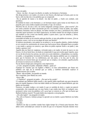 Sin Familia Hector Malot
Página 234 de 292
besé a mi padre.
–Ahora –me dijo–, he aquí a tu abuelo, tu madre, tus hermanos y hermanas.
Me dirigí primero a mi madre y la tomé en mis brazos; ella dejó que la besara, pero no me
besó y sólo me dijo dos o tres palabras que no comprendí.
–Da un apretón de manos a tu abuelo –me dijo mi padre–, y hazlo con cuidado, está
paralítico.
Di también la mano a mis hermanos y a mi hermana mayor; quise tomar en mis brazos a la
pequeña, pero como estaba ocupada acariciando a Capi, me rechazó.
Mientras iba así, de uno a otro, me sentía indignado conmigo mismo. ¿Qué ocurría? ¿No
me sentía contento de haber encontrado por fin a mi familia? Tenía un padre, una madre,
hermanos, hermanas, tenía un abuelo, me había reunido con ellos y permanecía frío; había
esperado aquel momento con febril impaciencia, me había sentido loco de alegría al pensar
que también yo iba a tener una familia, padres a quien amar y que me amarían, y ahora,
turbado, les examinaba con
curiosidad sin hallar en mi corazón nada que decirles, ni una sola palabra de ternura. ¿Era un
monstruo, acaso, o tal vez no era digno de tener una familia?
Si hubiera encontrado a mis padres en un palacio y no en aquella chabola, ¿habría hallado
en mi corazón los sentimientos de ternura que hacía pocas horas albergaba hacia un padre
y una madre a quienes no conocía y que ahora no podía expresar frente a un padre y una
madre a quienes veía?
Aquella idea me llenó de vergüenza; volviendo junto a mi madre, la tomé de nuevo en mis
brazos y le di un fuerte beso; sin duda no comprendió lo que provocaba aquel impulso, pues
en vez de devolverme las caricias, me miró con su aire indolente y, dirigiéndose a su marido,
mi padre, y encogiéndose levemente de hombros, dijo algunas palabras que no comprendí,
pero que le hicieron reír. La indiferencia, por una parte, y la risa, por la otra, me
oprimieron el corazón hasta que me pareció que se rompía; a mi entender, aquella prueba
de ternura no merecía ser recibida así.
No me dieron tiempo para entregarme a mis impresiones.
–¿Y éste –preguntó mi padre, señalando a Mattia–, quién es?
Expliqué los vínculos que me ligaban a Mattia y lo hice esforzándome por llenar mis
palabras con algo de la amistad que yo sentía, y también intentando explicar el
agradecimiento que le debía.
–Bueno –dijo mi padre–, ha querido ver mundo.
Iba a responder, pero Mattia me cortó:
–Esoes–dijo.
–¿Y Barberin? –preguntó mi padre–. ¿Por qué no ha venido?
Le expliqué que Barberin había muerto y que aquello había significado una gran decepción
para mí cuando llegamos a París tras haber sabido en Chavanon, por mamá Barberin, que mis
padres me buscaban.
Entonces, mi padre tradujo a mi madre lo que yo acababa de decir, y según me pareció
comprender, éste respondía que era muy bueno o que estaba muy bien; en cualquier caso,
pronunció varias veces las palabras well y good que yo conocía ya. ¿Por qué era bueno que
Barberin hubiese muerto? No pude hallar una respuesta a esta pregunta.
–¿No sabe inglés? –me preguntó mi madre.
–No; sólo sé francés e italiano porque lo aprendí con un dueño a quien Barberin me había
alquilado.
–¿Vitalis?
–Lo sabe...
–Barberin me dijo su nombre cuando hace algún tiempo fui a Francia para buscarte. Pero
debes sentir curiosidad por conocer la razón de que no te hayamos buscado durante trece
 