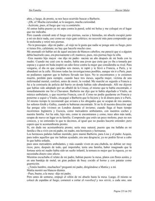 Sin Familia Hector Malot
Página 235 de 292
años, y luego, de pronto, se nos haya ocurrido buscar a Barberin.
–¡Oh, sí! Mucha curiosidad, se lo aseguro, mucha curiosidad.
–Acércate, pues, al fuego que voy a contártelo.
Al entrar había puesto ya mi arpa contra la pared, solté mi bolsa y me coloqué en el lugar
que me indicaba.
Pero cuando extendí ante el fuego mis piernas, sucias y húmedas, mi abuelo escupió junto
a mí sin decir nada, casi como un viejo gato colérico; no necesité más para comprender que
le molestaba y retiré mis piernas.
–No te preocupes –dijo mi padre–, al viejo no le gusta que nadie se ponga ante su fuego, pero
si tienes frío, caliéntate; no hay que hacerle mucho caso.
Me anonadó oír hablar así de aquel anciano de blancos cabellos; me pareció que si a alguien
debía hacérsele caso, era precisamente a él; mantuve, pues, mis piernas bajo la silla.
–Eres nuestro hijo mayor –me dijo mi padre– naciste un año después de mi boda con tu
madre. Cuando me casé con tu madre, había una joven que creía que yo iba a tomarla por
esposa y a quien mi boda inspiró un odio feroz contra la mujer que consideraba su rival. Para
vengarse, el día en que cumplías seis meses, te raptó y te llevó a Francia, a París, y te
abandonó en la calle. Hicimos todas las investigaciones posibles, aunque sin ir a París, pues
no podíamos suponer que te hubiera llevado tan lejos. No te encontramos y te creíamos
muerto, perdido para siempre, cuando hace tres meses, aquella mujer, víctima de una
enfermedad mental, confesó, antes de morir, la verdad. Me marché en seguida a Francia y
fui a la comisaría de policía del barrio en donde habías sido abandonado. Allí me dijeron
que habías sido adoptado por un albañil de la Creuse, el mismo que te había encontrado, e
inmediatamente me fui a Chavanon. Barberin me dijo que te había alquilado a Vitalis, un
músico ambulante, y que recorrías Francia, con él. Como no podía quedarme en Francia y
ponerme a seguir a Vitalis, encargué a Barberin que lo hiciera y le di dinero para ir a París.
Al mismo tiempo le recomendé que avisara a los abogados que se ocupan de mis asuntos,
los señores Greth y Galley, cuando te hubieran encontrado. Si no le di nuestra dirección aquí
fue porque sólo vivimos en Londres durante el invierno; cuando llega el buen tiempo
recorremos Inglaterra y Escocia, como mercaderes ambulantes, con nuestros coches y
nuestra familia. Así ha sido, hijo mío, como te encontramos y como, trece años más tarde,
ocupas de nuevo un lugar en tu familia. Comprendo que estés un poco molesto, pues no nos
conoces, y no entiendes lo que te decimos, al igual que no puedes hacerte entender; pero
espero que te acostumbrarás pronto.
Sí, sin duda me acostumbraría pronto; sería muy natural, puesto que me hallaba en mi
familia e iba a vivir con mi padre, mi madre, mis hermanos y hermanas.
Los hermosos pañales habían mentido; pero mamá Barberin, para Lisa y el padre Acquin,
para todos aquellos que me habían ayudado, era una desgracia; ya no podría llevar a cabo
lo que había soñado,
pues unos mercaderes ambulantes, y más cuando viven en una chabola, no debían ser muy
ricos; pero, después de todo, qué importaba; tenía una familia, haber imaginado que la
fortuna sería mi madre había sido un sueño infantil, la ternura es mejor que la riqueza, yo no
necesitaba dinero sino afecto.
Mientras escuchaba el relato de mi padre, habían puesto la mesa, platos con flores azules, y
en una bandeja de metal, un gran pedazo de buey cocido al horno y con patatas como
guarnición.
–¿Tenéis hambre, muchachos? preguntó mi padre, dirigiéndose a Mattia y a mí.
Mattia mostró sus blancos dientes.
–Pues, bueno, a la mesa –dijo mi padre.
Pero antes de sentarse, empujó el sillón de mi abuelo hasta la mesa. Luego, él mismo se
colocó de espaldas al fuego, comenzó a cortar el roastbeef y nos sirvió, a cada uno, una
 