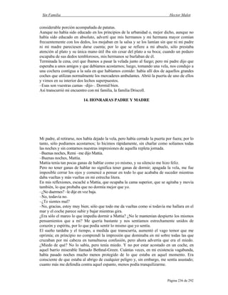 Sin Familia Hector Malot
Página 236 de 292
considerable porción acompañada de patatas.
Aunque no había sido educado en los principios de la urbanidad o, mejor dicho, aunque no
había sido educado en absoluto, advertí que mis hermanos y mi hermana mayor comían
frecuentemente con los dedos, los mojaban en la salsa y se los lamían sin que ni mi padre
ni mi madre pareciesen darse cuenta; por lo que se refiere a mi abuelo, sólo prestaba
atención al plato y su única mano útil iba sin cesar del plato a su boca; cuando un pedazo
escapaba de sus dedos temblorosos, mis hermanos se burlaban de él.
Terminada la cena, creí que íbamos a pasar la velada junto al fuego; pero mi padre dijo que
esperaba a unos amigos y que debíamos acostarnos; luego, tomando una vela, nos condujo a
una cochera contigua a la sala en que habíamos comido: había allí dos de aquellos grandes
coches que utilizan normalmente los mercaderes ambulantes. Abrió la puerta de uno de ellos
y vimos en su interior dos lechos superpuestos.
–Esas son vuestras camas –dijo–. Dormid bien.
Así transcurrió mi encuentro con mi familia, la familia Driscoll.
14. HONRARAS PADRE Y MADRE
Mi padre, al retirarse, nos había dejado la vela, pero había cerrado la puerta por fuera; por lo
tanto, sólo podíamos acostarnos; lo hicimos rápidamente, sin charlar como solíamos todas
las noches y sin contarnos nuestras impresiones de aquella repleta jornada.
–Buenas noches, Remi –me dijo Mattia.
–Buenas noches, Mattia.
Mattia tenía tan pocas ganas de hablar como yo mismo, y su silencio me hizo feliz.
Pero no tener ganas de hablar no significa tener ganas de dormir; apagada la vela, me fue
imposible cerrar los ojos y comencé a pensar en todo lo que acababa de suceder mientras
daba vueltas y más vueltas en mi estrecha litera.
En mis reflexiones, escuché a Mattia, que ocupaba la cama superior, que se agitaba y movía
también, lo que probaba que no dormía mejor que yo.
–¿No duermes? –le dije en voz baja.
–No, todavía no.
–¿Te sientes mal?
–No, gracias, estoy muy bien; sólo que todo me da vueltas como si todavía me hallara en el
mar y el coche parece subir y bajar mientras gira.
¿Era sólo el mareo lo que impedía dormir a Mattia? ¿No le mantenían despierto los mismos
pensamientos que a mí? Me quería bastante y nos sentíamos estrechamente unidos de
corazón y espíritu, por lo que podía sentir lo mismo que yo sentía.
El sueño tardaba y el tiempo, a medida que transcurría, aumentó el vago temor que me
oprimía; en principio no comprendí la impresión que dominaba en mí sobre todas las que
cruzaban por mi cabeza en tumultuosa confusión, pero ahora advertía que era el miedo.
¿Miedo de qué? No lo sabía, pero tenía miedo. Y no por estar acostado en un coche, en
aquel barrio miserable llamado Bethnal-Green. Cuántas veces, en mi existencia vagabunda,
había pasado noches mucho menos protegido de lo que estaba en aquel momento. Era
consciente de que estaba al abrigo de cualquier peligro y, sin embargo, me sentía asustado;
cuanto más me defendía contra aquel espanto, menos podía tranquilizarme.
 
