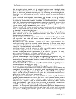 Sin Familia Hector Malot
Página 237 de 292
Las horas transcurrieron una tras otra sin que pudiese advertir cómo avanzaba la noche,
pues no había en los alrededores relojes de carrillón; de pronto, escuché un ruido bastante
fuerte en la puerta de la cochera que daba a una calle distinta a la del patio del León Rojo;
luego, tras varios golpes dados a intervalos regulares, penetró en nuestro coche cierta
claridad.
Miré sorprendido a mi alrededor, mientras Capi, que dormía a los pies de mi litera,
despertaba gruñendo; advertí entonces que la claridad llegaba por una ventanilla practicada
en la pared de nuestro coche, contra la que estaban adosadas nuestras camas, y que yo no
había visto al acostarme porque estaba tapada con una cortina; la mitad de la ventana daba
a la litera de Mattia y la otra mitad a la mía. No deseando que Capi despertara a toda la
casa, le puse una mano en la boca y luego miré al exterior.
Mi padre entrando en la cochera, había abierto rápida y silenciosamente la puerta de la calle,
luego la había cerrado del mismo modo, tras haber dejado entrar a dos hombres que
llevaban sobre sus hombros pesados fardos.
Se puso entonces un dedo en los labios y con la otra mano, en la que llevaba una linterna
sorda, señaló el coche en el que nos habíamos acostado; quería decir, sin duda, que no
hicieran ruido para no despertarnos.
Aquella atención me conmovió y quise decirle que no era preciso molestarse por mí, puesto
que no dormía, pero como eso hubiera supuesto despertar a Mattia, que dormía
tranquilamente, me callé.
Mi padre ayudó a ambos hombres a liberarse de sus cargas, luego desapareció unos
momentos y pronto regresó con mi madre. Durante su ausencia, los hombres habían abierto
sus fardos; uno de ellos estaba lleno de piezas de tela, el otro contenía objetos de
confección, calzones, camisetas, medias, guantes.
Comprendí entonces lo que al principio me había sorprendido; aquellos hombres eran
comerciantes que querían vender sus mercancías a mis padres.
Mi padre tomaba cada objeto, lo examinaba a la luz de su linterna y lo pasaba a mi madre,
que, con unas tijerillas, cortaba las etiquetas guardándoselas en el bolsillo.
Aquello, al igual que la hora elegida para la venta, me pareció extraño.
Mientras procedía a aquel examen, mi padre dirigía algunas palabras en voz baja a los
hombres que habían traídos los fardos: si hubiese sabido inglés tal vez hubiera escuchado sus
palabras, pero es penoso escuchar lo que no se comprende; sólo la palabra policeman, varias
veces repetida, llegó a mis oídos.
Cuando el contenido de los fardos hubo sido cuidadosamente revisado, mis padres y los dos
hombres salieron de la cochera para entrar
en la casa, y de nuevo nos rodeó la oscuridad; era evidente que iban a pasar cuentas.
Quise convencerme de que no había nada extraño en lo que acababa de ver; sin embargo, no
pude hacerlo por grande que fuese mi voluntad. ¿Por qué aquella gente no había entrado en
casa de mis padres por el patio del León Rojo? ¿Por qué habían hablado en voz baja de la
policía, como si temieran ser oídos desde el exterior? ¿Por qué mi madre había cortado las
etiquetas que pendían de los objetos que compraba?
Esas preguntas no estaban hechas para que yo me durmiera, y como no pude encontrarles
respuesta, intenté apartarlas de mi espíritu; pero fue en vano. Tras cierto tiempo, vi que la
luz llenaba de nuevo nuestro coche y miré otra vez por la abertura de la cortina; pero
entonces lo hice a mi pesar y contra mi voluntad, mientras la primera vez lo había hecho de
modo natural, para ver y saber. Me decía a mí mismo que no debía mirar y, sin embargo,
miré. Me decía que, sin duda, sería mejor ignorar y, sin embargo, quise ver.
Mi padre y mi madre estaban solos; mientras mi madre hacía rápidamente dos paquetes con
los objetos que les habían traído, mi padre barría un rincón de la cochera; bajo la arena seca
que apartaba a grandes golpes de escoba, apareció pronto una trampilla; la levantó, y como
 