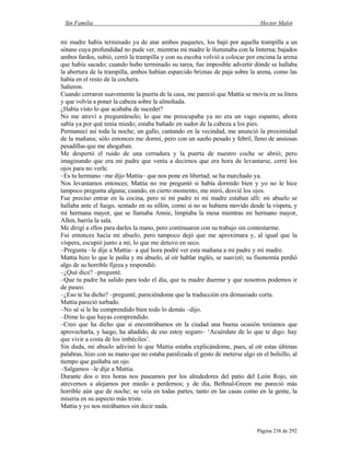 Sin Familia Hector Malot
Página 238 de 292
mi madre había terminado ya de atar ambos paquetes, los bajó por aquella trampilla a un
sótano cuya profundidad no pude ver, mientras mi madre le iluminaba con la linterna; bajados
ambos fardos, subió, cerró la trampilla y con su escoba volvió a colocar por encima la arena
que había sacado; cuando hubo terminado su tarea, fue imposible advertir dónde se hallaba
la abertura de la trampilla, ambos habían esparcido briznas de paja sobre la arena, como las
había en el resto de la cochera.
Salieron.
Cuando cerraron suavemente la puerta de la casa, me pareció que Mattia se movía en su litera
y que volvía a poner la cabeza sobre la almohada.
¿Había visto lo que acababa de suceder?
No me atreví a preguntárselo; lo que me preocupaba ya no era un vago espanto, ahora
sabía ya por qué tenía miedo; estaba bañado en sudor de la cabeza a los pies.
Permanecí así toda la noche; un gallo, cantando en la vecindad, me anunció la proximidad
de la mañana; sólo entonces me dormí, pero con un sueño pesado y febril, lleno de ansiosas
pesadillas que me ahogaban.
Me despertó el ruido de una cerradura y la puerta de nuestro coche se abrió; pero
imaginando que era mi padre que venía a decirnos que era hora de levantarse, cerré los
ojos para no verle.
–Es tu hermano –me dijo Mattia– que nos pone en libertad; se ha marchado ya.
Nos levantamos entonces; Mattia no me preguntó si había dormido bien y yo no le hice
tampoco pregunta alguna; cuando, en cierto momento, me miró, desvié los ojos.
Fue preciso entrar en la cocina, pero ni mi padre ni mi madre estaban allí: mi abuelo se
hallaba ante el fuego, sentado en su sillón, como si no se hubiera movido desde la víspera, y
mi hermana mayor, que se llamaba Annie, limpiaba la mesa mientras mi hermano mayor,
Allen, barría la sala.
Me dirigí a ellos para darles la mano, pero continuaron con su trabajo sin contestarme.
Fui entonces hacia mi abuelo, pero tampoco dejó que me aproximara y, al igual que la
víspera, escupió junto a mí, lo que me detuvo en seco.
–Pregunta –le dije a Mattia– a qué hora podré ver esta mañana a mi padre y mi madre.
Mattia hizo lo que le pedía y mi abuelo, al oír hablar inglés, se suavizó; su fisonomía perdió
algo de su horrible fijeza y respondió.
–¿Qué dice? –pregunté.
–Que tu padre ha salido para todo el día, que tu madre duerme y que nosotros podemos ir
de paseo.
–¿Eso te ha dicho? –pregunté, pareciéndome que la traducción era demasiado corta.
Mattia pareció turbado.
–No sé si le he comprendido bien todo lo demás –dijo.
–Dime lo que hayas comprendido.
–Creo que ha dicho que si encontrábamos en la ciudad una buena ocasión teníamos que
aprovecharla, y luego, ha añadido, de eso estoy seguro– ‘Acuérdate de lo que te digo: hay
que vivir a costa de los imbéciles’.
Sin duda, mi abuelo adivinó lo que Mattia estaba explicándome, pues, al oír estas últimas
palabras, hizo con su mano que no estaba paralizada el gesto de meterse algo en el bolsillo, al
tiempo que guiñaba un ojo.
–Salgamos –le dije a Mattia.
Durante dos o tres horas nos paseamos por los alrededores del patio del León Rojo, sin
atrevernos a alejarnos por miedo a perdernos; y de día, Bethnal-Green me pareció más
horrible aún que de noche; se veía en todas partes, tanto en las casas como en la gente, la
miseria en su aspecto más triste.
Mattia y yo nos mirábamos sin decir nada.
 