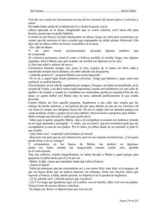 Sin Familia Hector Malot
Página 239 de 292
Tras dar una vuelta nos encontramos en uno de los extremos de nuestro patio y volvimos a
entrar.
Mi madre había salido de su habitación; la vi desde la puerta, con la
cabeza apoyada en la mesa; imaginando que se sentía enferma, corrí hacia ella para
besarla, puesto que no podía hablarle.
La tomé en mis brazos, levantó balanceante su cabeza, luego me miró pero ciertamente sin
verme; percibí entonces el olor a enebro que impregnaba su cálido aliento. Retrocedí. Ella
dejó caer la cabeza sobre sus brazos extendidos en la mesa.
–Gin –dijo mi abuelo.
Y me miró riendo sarcásticamente, diciendo algunas palabras que
no comprendí.
Al comienzo permanecí inmóvil como si hubiese perdido el sentido, luego, tras algunos
segundos, miré a Mattia, que, por su parte, me miraba con lágrimas en los ojos.
Le hice una señal y salimos de nuevo.
Caminamos bastante tiempo, uno junto al otro, cogidos de la mano, sin decir nada y
marchando siempre hacia adelante, sin saber adonde nos dirigíamos.
–¿Adonde quieres ir? –preguntó Mattia, con cierta inquietud.
–No lo sé; a algún lugar donde podamos conversar. Tengo que hablarte y aquí, entre esta
multitud, no podría hacerlo.
Efectivamente, en mi vida de vagabundo por campos y bosques, me había acostumbrado, en la
escuela de Vitalis, a no decir nunca nada importante cuando nos hallábamos en una calle de
pueblo o de ciudad, y cuando los viandantes me molestaban, perdía en seguida el hilo de mis
ideas; yo quería hablar con Mattia muy en serio, sabiendo perfectamente lo que estaba
diciendo.
Cuanto Mattia me hizo aquella pregunta, llegábamos a una calle más amplia que las
callejas de donde salíamos, y me pareció divisar unos árboles en uno de sus extremos; tal
vez fuera el campo; nos dirigimos hacia allí. No era el campo sino un inmenso parque con
vastas praderas verdes y grupos de jóvenes árboles. Parecía hecho a propósito para hablar.
Había tomado una decisión y sabía qué quería decir.
–Sabes que te quiero, pequeño Mattia –dije a mi compañero en cuanto nos hubimos sentado
en un lugar apartado y protegido–. Y sabes, ¿no es cierto?, que por amistad te pedí que me
acompañaras a casa de mis padres. Por lo tanto, no debes dudar de mi amistad, te pida lo
que te pida.
–¡Qué tonto eres! –respondió esforzándose en sonreír.
–Quisieras reír para que no me enterneciera, pero no me importa enternecerme. ¿Con quién
puedo llorar si no es contigo?
Y arrojándome en los brazos de Mattia, me deshice en lágrimas;
jamás me había sentido tan desgraciado cuando estaba solo, perdido
en el vasto mundo.
Tras mis sollozos, intenté tranquilizarme; no había llevado a Mattia a aquel parque para
quejarme, lo había hecho por el y no por mí.
–Mattia –le dije–, tienes que marcharte, tienes que volver a Francia.
–¡Jamás te dejaré!
–Sabía de antemano que me responderías así, y me siento feliz, muy feliz, te lo aseguro, de
que me hayas dicho que no quieres dejarme; sin embargo, tienes que hacerlo, tienes que
regresar a Francia, a Italia, donde quieras, no importa si no te quedas en Inglaterra.
–¿Y tú, adonde irás? ¿Adonde quieres que vayamos?
–¿Yo? Yo tengo que quedarme aquí, en Londres, con mi familia; debo vivir con mis padres.
Toma el resto de nuestro dinero y márchate.
–No digas eso, Remi; si alguien tiene que irse eres tú.
 