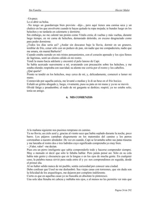 Sin Familia Hector Malot
Página 24 de 292
–Un poco.
Le oí abrir su bolsa.
–No tengo un guardarropa bien provisto –dijo–, pero aquí tienes una camisa seca y un
chaleco en los que envolverte cuando te hayas quitado tu ropa mojada; te hundes luego en los
helechos y no tardarás en calentarte y dormirte.
Sin embargo, no me calenté tan pronto como Vitalis creía; di vueltas y más vueltas, durante
largo tiempo, en mi cama de helechos, demasiado dolorido, en exceso desgraciado como
para poder dormirme.
¿Todos los días sería así? ¿Andar sin descanso bajo la lluvia, dormir en un granero,
temblar de frío, cenar sólo con un pedazo de pan, sin nadie que me compadeciera, nadie que
me amara, sin mamá Barberin?
Cuando estaba sumido en mis tristes pensamientos, con el corazón apenado y los ojos llenos
de lágrimas, sentí un aliento cálido en mi rostro.
Tendí la mano hacia adelante y encontré el pelo lanoso de Capi.
Se había acercado suavemente a mí, avanzando con precaución sobre los helechos, y me
estaba oliendo; respiraba con suavidad; su aliento me corría por el rostro y los cabellos.
¿Qué quería?
Pronto se tendió en los helechos, muy cerca de mí, y, delicadamente, comenzó a lamer mi
mano.
Conmovido por aquella caricia, me levanté a medias y le di un beso en el frío hocico.
Exhaló un gritito ahogado y, luego, vivamente, puso su pata en mi mano y ya no se movió.
Olvidé fatiga y pesadumbre; el nudo de mi garganta se deshizo; respiré; ya no estaba solo;
tenía un amigo.
6. MIS COMIENZOS
A la mañana siguiente nos pusimos temprano en camino.
Ya no llovía; un cielo azul y, gracias al viento seco que había soplado durante la noche, poco
barro. Los pájaros cantaban alegremente en los matorrales del camino y los perros
correteaban a nuestro alrededor. De vez en cuando, Capi se levantaba sobre sus patas traseras
y me lanzaba al rostro dos o tres ladridos cuyo significado comprendía yo muy bien.
– ¡Valor, valor! –me decían.
Pues era un perro inteligente que sabía comprenderlo todo y hacerse comprender siempre.
Muy a menudo oí decir que sólo le faltaba hablar. Pero jamás pensé así. Sólo en su cola
había más genio y elocuencia que en la lengua o en los ojos de mucha gente. En cualquier
caso, la palabra nunca sirvió para nada entre él y yo: nos comprendimos en seguida, desde
el primer día.
Al no haber salido nunca de mi pueblo, sentía curiosidad por conocer una ciudad.
Debo confesar que Ussel no me deslumbró. Sus viejas casas con torreones, que sin duda son
la felicidad de los arqueólogos, me dejaron por completo indiferente.
Cierto es que en aquellas casas yo no buscaba en absoluto lo pintoresco.
Una sola idea llenaba mi cabeza y nublaba mis ojos, o al menos no les permitía ver más que
 