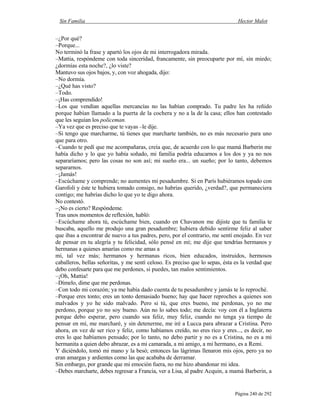 Sin Familia Hector Malot
Página 240 de 292
–¿Por qué?
–Porque...
No terminó la frase y apartó los ojos de mi interrogadora mirada.
–Mattia, respóndeme con toda sinceridad, francamente, sin preocuparte por mí, sin miedo;
¿dormías esta noche?, ¿lo viste?
Mantuvo sus ojos bajos, y, con voz ahogada, dijo:
–No dormía.
–¿Qué has visto?
–Todo.
–¡Has comprendido!
–Los que vendían aquellas mercancías no las habían comprado. Tu padre les ha reñido
porque habían llamado a la puerta de la cochera y no a la de la casa; ellos han contestado
que les seguían los policeman.
–Ya vez que es preciso que te vayas –le dije.
–Si tengo que marcharme, tú tienes que marcharte también, no es más necesario para uno
que para otro.
–Cuando te pedí que me acompañaras, creía que, de acuerdo con lo que mamá Barberin me
había dicho y lo que yo había soñado, mi familia podría educarnos a los dos y ya no nos
separaríamos; pero las cosas no son así; mi sueño era... un sueño; por lo tanto, debemos
separarnos.
–¡Jamás!
–Escúchame y comprende; no aumentes mi pesadumbre. Si en París hubiéramos topado con
Garofoli y éste te hubiera tomado consigo, no habrías querido, ¿verdad?, que permaneciera
contigo; me habrías dicho lo que yo te digo ahora.
No contestó.
–¡No es cierto? Respóndeme.
Tras unos momentos de reflexión, habló:
–Escúchame ahora tú, escúchame bien, cuando en Chavanon me dijiste que tu familia te
buscaba, aquello me produjo una gran pesadumbre; hubiera debido sentirme feliz al saber
que ibas a encontrar de nuevo a tus padres, pero, por el contrario, me sentí enojado. En vez
de pensar en tu alegría y tu felicidad, sólo pensé en mí; me dije que tendrías hermanos y
hermanas a quienes amarías como me amas a
mí, tal vez más; hermanos y hermanas ricos, bien educados, instruidos, hermosos
caballeros, bellas señoritas, y me sentí celoso. Es preciso que lo sepas, ésta es la verdad que
debo confesarte para que me perdones, si puedes, tan malos sentimientos.
–¡Oh, Mattia!
–Dímelo, dime que me perdonas.
–Con todo mi corazón; ya me había dado cuenta de tu pesadumbre y jamás te lo reproché.
–Porque eres tonto; eres un tonto demasiado bueno; hay que hacer reproches a quienes son
malvados y yo he sido malvado. Pero si tú, que eres bueno, me perdonas, yo no me
perdono, porque yo no soy bueno. Aún no lo sabes todo; me decía: voy con él a Inglaterra
porque debo esperar, pero cuando sea feliz, muy feliz, cuando no tenga ya tiempo de
pensar en mí, me marcharé, y sin detenerme, me iré a Lucca para abrazar a Cristina. Pero
ahora, en vez de ser rico y feliz, como habíamos creído, no eres rico y eres..., es decir, no
eres lo que habíamos pensado; por lo tanto, no debo partir y no es a Cristina, no es a mi
hermanita a quien debo abrazar, es a mi camarada, a mi amigo, a mi hermano, es a Remi.
Y diciéndolo, tomó mi mano y la besó; entonces las lágrimas llenaron mis ojos, pero ya no
eran amargas y ardientes como las que acababa de derramar.
Sin embargo, por grande que mi emoción fuera, no me hizo abandonar mi idea.
–Debes marcharte, debes regresar a Francia, ver a Lisa, al padre Acquin, a mamá Barberin, a
 