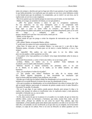 Sin Familia Hector Malot
Página 241 de 292
todos mis amigos y decirles por qué no hago por ellos lo que quisiera, lo que había soñado,
lo que había prometido. Les explicarás que mis padres no son ricos como habíamos creído
y esto bastará para que me perdonen. Lo comprendes, ¿no es cierto?, no son ricos, eso lo
explica todo; no ser rico es una vergüenza.
–Pero tú no quieres que me marche porque no sean ricos; por lo tanto, no me marcharé.
–Mattia, te lo ruego, no aumentes mi tristeza, ya vez qué grande es.
– ¡Oh! No quiero forzarte a decir lo que te avergüenza explicarme.
No soy malicioso, no soy muy inteligente, pero si no comprendo todo
lo que debiera entrar aquí –y golpeó su cabeza– siento lo que me
llega aquí –y puso su mano sobre su corazón–. No quieres que me
marche porque tus padres sean pobres, no es porque no puedan alimentarme, pues yo no sería
una carga y trabajaría para ellos es... es
porque, después de lo que has visto esta noche, temes por mí.
–Mattia, no me digas eso.
–Tienes miedo de que me ponga a cortar las etiquetas de mercancías que no han sido
compradas.
–¡Oh, cállate! Mattia, mi pequeño Mattia, cállate.
Y oculté entre las manos mi rostro enrojecido de vergüenza.
–¡Muy bien: Si temes por mí –continuó Mattia–, yo temo por ti– y por ello te digo:
'Partamos juntos, volvamos a Francia para ver de nuevo a mamá Barberin, a Lisa y tus
amigos'.
–¡Es imposible! Mis padres no son nada para ti, no les debes nada,
pero son mis padres y debo quedarme con ellos.
–¡Tus padres! ¡Ese viejo paralítico es tu abuelo! ¡Esa mujer derrumbada sobre la mesa es
tu madre!
Me levanté bruscamente, y como si fuera una orden y no ya un ruego, grité:
–¡Cállate, Mattia, no hables así, te lo prohíbo! Estás hablando de
mi abuelo y de mi madre; debo honrarles y amarles.
–Deberías hacerlo si fueran realmente tus parientes; pero si no son
ni tu abuelo, ni tu padre, ni tu madre, ya no debes amarlos, no debes
honrarlos.
–Pero, ¿no escuchaste el relato de mi padre?
–¿Y qué prueba este relato? Perdieron un niño de tu misma edad;
han hecho algunas búsquedas y han encontrado un muchacho que
tiene la misma edad que tendría el que perdieron, eso es todo.
–Olvidas que el niño que les habían robado fue abandonado en la avenida Breteuil, y que fui
hallado en la avenida Breteuil el mismo día en que fue abandonado el suyo.
–¿Por qué no podían ser abandonados, en la avenida Breteuil, dos niños el mismo día? ¿Por
qué no puede haberse equivocado el comisario de policía cuando envió el señor Driscoll a
Chavanon? Es posible. Es absurdo.
–Tal vez lo que digo, lo que explico, pueda parecer absurdo, pero porque lo digo y lo
explico mal, porque mi cabeza es insuficiente; otro, lo explicaría mejor y todo parecería
razonable: el absurdo soy yo, eso es todo.
– ¡Ay, no, eso no es todo!
–En fin, date cuenta de que no te pareces ni a tu padre ni a tu madre, de que no tienes los
cabellos rubios, como tus hermanos y hermanas, que todos, óyeme bien, todos, son del
mismo rubio. ¿Porqué tus cabellos no son como los suyos? Hay, además, algo muy
sorprendente: ¿Cómo pueden gastar tanto dinero para encontrar a un niño si no son ricos? Por
todo ello, a mi entender, no eres un Driscoll; ya sé que sólo soy un estúpido, me lo han dicho
siempre, es culpa de mi cabeza. Pero si no eres un Driscoll, no debes quedarte con los
 