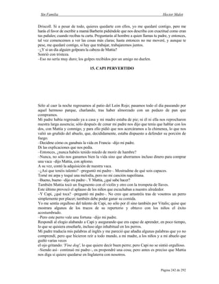Sin Familia Hector Malot
Página 242 de 292
Driscoll. Si a pesar de todo, quieres quedarte con ellos, yo me quedaré contigo, pero me
harás el favor de escribir a mamá Barberin pidiéndole que nos describa con exactitud como eran
tus pañales; cuando recibas tu carta. Preguntarás al hombre a quien llamas tu padre, y entonces,
tal vez comencemos a ver las cosas más claras; hasta entonces no me moveré, y aunque te
pese, me quedaré contigo, si hay que trabajar, trabajaremos juntos.
–¿Y si un día alguien golpeara la cabeza de Mattia?
Sonrió con tristeza.
–Eso no sería muy duro; los golpes recibidos por un amigo no duelen.
15. CAPI PERVERTIDO
Sólo al caer la noche regresamos al patio del León Rojo; pasamos todo el día paseando por
aquel hermoso parque, charlando, tras haber almorzado con un pedazo de pan que
compramos.
Mi padre había regresado ya a casa y mi madre estaba de pie; ni él ni ella nos reprocharon
nuestra larga ausencia; sólo después de cenar mi padre nos dijo que tenía que hablar con los
dos, con Mattia y conmigo, y para ello pidió que nos acercáramos a la chimenea, lo que nos
valió un gruñido del abuelo, que, decididamente, estaba dispuesto a defender su porción de
fuego.
–Decidme cómo os ganabais la vida en Francia –dijo mi padre.
Di las explicaciones que nos pedía.
–Entonces, ¿nunca habéis tenido miedo de morir de hambre?
–Nunca, no sólo nos ganamos bien la vida sino que ahorramos incluso dinero para comprar
una vaca –dijo Mattia, con aplomo.
A su vez, contó la adquisición de nuestra vaca.
–¿Así que tenéis talento? –preguntó mi padre–. Mostradme de qué sois capaces.
Tomé mi arpa y toqué una melodía, pero no mi canción napolitana.
–Bueno, bueno –dijo mi padre–. Y Mattia, ¿qué sabe hacer?
También Mattia tocó un fragmento con el violín y otro con la trompeta de llaves.
Este último provocó el aplauso de los niños que escuchaban a nuestro alrededor.
–Y Capi, ¿qué toca? –preguntó mi padre–. No creo que arrastréis tras de vosotros un perro
simplemente por placer; también debe poder ganar su comida.
Yo me sentía orgulloso del talento de Capi, no sólo por él sino también por Vitalis; quise que
mostrara algunos de los trucos de su repertorio y obtuvo con los niños el éxito
acostumbrado.
–Pero este perro vale una fortuna –dijo mi padre.
Respondí al elogio alabando a Capi y asegurando que era capaz de aprender, en poco tiempo,
lo que se quisiera enseñarle, incluso algo inhabitual en los perros.
Mi padre traducía mis palabras al inglés y me pareció que añadía algunas palabras que yo no
comprendí, pero que hicieron reír a todo mundo, a mi madre, a los niños y a mi abuelo que
guiñó varias veces
el ojo gritando: 'Fine dog', lo que quiere decir buen perro; pero Capi no se sintió orgulloso.
–Siendo así– continuó mi padre–, os propondré una cosa; pero antes es preciso que Mattia
nos diga si quiere quedarse en Inglaterra con nosotros.
 