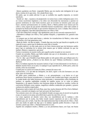 Sin Familia Hector Malot
Página 243 de 292
–Quiero quedarme con Remi –respondió Mattia, que era mucho más inteligente de lo que
decía e incluso de lo que creía–. Iré a donde Remi vaya.
Mi padre, que no podía adivinar lo que se ocultaba tras aquella respuesta, se mostró
satisfecho.
–Siendo así –dijo–, vayamos a mi proposición: no somos ricos y todos trabajamos para vivir;
en verano recorremos Inglaterra y los niños van ofreciendo las mercancías a quienes no
quieren molestarse en venir hasta nosotros; pero en invierno no tenemos gran cosa que
hacer, mientras permanezcamos en Londres, Remi y Mattia podrán tocar música por las
calles y estoy seguro de que pronto obtendrán buenas recaudaciones, sobre todo cuando se
acerquen las fiestas de Navidad, lo que nosotros llamamos las waits o veladas. Pero como no
hay que malgastar, Capi dará representaciones con Allen y Ned.
–Capi sólo trabaja bien conmigo –dije rápidamente, pues no me convenía separarme de él.
–Aprenderá a trabajar con Allen y Ned, quédate tranquilo, y separándoos así, ganaréis más
dinero.
–Le aseguro que no hará nada bueno; y además, las recaudaciones de Mattia y mías serán
más fuertes; con Capi ganaríamos más.
–Basta de charla –me dijo mi padre–. Cuando digo una cosa hay que hacerla en seguida; es la
regla de la casa y quiero que la obedezcas como todo el mundo.
No podía replicar y no dije nada, pero en mi fuero interno pensé que mis hermosos sueños
para Capi se realizaban de la misma triste manera que se habían realizado los que me
atañían: ¡Íbamos a separarnos, qué pena!
Fuimos a acostarnos en nuestro coche, pero aquella noche mi padre no nos encerró.
Cuando me acostaba, Mattia, que había tardado más que yo en desnudarse, se acercó a mi
oreja y me habló con voz ahogada:
–Ya ves –dijo– que el hombre al que llamas padre no sólo quiere niños que trabajen para él y
utiliza también perros. ¿Todavía no has abierto los ojos? Mañana escribiremos a mamá
Barberin.
Pero a la mañana siguiente fue necesario instruir a Capi, lo tomé dulcemente en mis brazos, y
dándole muchos besos en la nariz, le expliqué lo que esperaba de él. ¡Pobre perro, cómo me
miraba, cómo me escuchaba!
Cuando puse su correa en la mano de Allen, comencé de nuevo mis
explicaciones, y él, que era tan inteligente, tan dócil, siguió a mis dos hermanos con aire
triste, pero sin resistencia.
Mi padre quiso conducirnos, a Mattia y a mí, personalmente, a un barrio en el que
podríamos hacer buenas recaudaciones, y cruzamos todo Londres para llegar a una parte de
la ciudad donde sólo había hermosas casas porticadas y monumentales calles bordeadas de
jardines; en aquellas espléndidas avenidas de amplias aceras, no se veían ya pobres
harapientos y de aspecto famélico sino hermosas damas de llamativos vestidos, coches de
carrocerías brillantes como espejos, magníficos caballos conducidos por grandes y gruesos
cocheros de cabellos empolvados.
Regresamos tarde al patio del León Rojo, pues hay mucha distancia del West-End a Bethnal-
Green, y encontré con alegría a un Capi sucio pero de buen humor.
Tan contento estuve de verlo que, tras haberlo frotado con paja seca, le envolví en la piel de
oveja y le acosté en mi cama; sería difícil decir quién fue más feliz, él o yo.
Las cosas siguieron así durante varios días; nos marchábamos por la mañana y sólo
regresábamos por la noche, tras haber tocado nuestro repertorio en uno u otro barrio,
mientras que, por su lado, Capi iba a dar representaciones bajo la dirección de Allen y Ned;
pero una noche mi padre me dijo que a la mañana siguiente podría llevarme a Capi con
nosotros, puesto que Allen y Ned permanecerían en casa.
Aquello nos complació mucho y Mattia y yo nos prometimos hacer, con Capi, tan buena
 