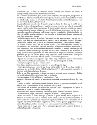 Sin Familia Hector Malot
Página 244 de 292
recaudación que, a partir de entonces, viniera siempre con nosotros; se trataba de
reconquistarlo y ni uno ni otro ahorraríamos esfuerzos.
Por la mañana le sometimos, pues, a una severa limpieza, y tras desayunar, nos pusimos en
marcha hacia el barrio en donde, lo sabíamos por experiencia, 'el honorable público' se metía
con más facilidad la mano en el bolsillo. Para ello debíamos atravesar Londres de este a oeste
por Old street, Holborn y Oxford street.
Desgraciadamente para el éxito de nuestra empresa, hacía dos días que la niebla no se
disipaba; el cielo, o lo que en Londres hace las veces de cielo, era una nube de anaranjados
vapores y en las calles flotaba una especie de humo grisáceo que sólo permitía ver algunos
pasos de distancia; la gente salía poco y no vería a Capi desde las ventanas tras las que nos
escuchaba; aquello era bastante molesto para nuestra recaudación; Mattia insultaba, por
ello, a la niebla, aquella maldita fog, sin sospechar el servicio que algunos instantes más
tarde iba a prestarnos a los tres.
Caminábamos con rapidez, llevando a Capi pisándonos los talones gracias a que, de vez en
cuando, yo le decía una palabra que para él era mejor que la más sólida cadena, y llegamos a
Holborn, que, como se sabe, es una de las calles más frecuentadas y comerciales de Londres.
De pronto, descubrí que Capi ya no nos seguía. ¿Qué había ocurrido? Aquello era
extraordinario. Me detuve para esperarle, bajando a la depresión de una de las avenidas, y
silbé suavemente, pues no podíamos ver a distancia. Me sentía ya ansioso, temiendo que nos
lo hubieran robado, cuando llegó al galope llevando entre las fauces un par de medias de
lana y agitando la cola; plantando sus patas anteriores en mi pecho, me enseñó las medias
queriendo que yo las tomara; parecía muy orgulloso; como cuando había conseguido
realizar uno de sus trucos más difíciles y venía a solicitar mi aprobación.
–Aquello sucedió en pocos segundos y yo estaba muy sorprendido cuando bruscamente,
Mattia tomó las medias con una mano y con la otra me arrastró por la avenida.
–Caminemos de prisa –me dijo–, pero sin correr.
Sólo al cabo de algunos minutos me explicó la razón de aquella fuga.
–Estaba preguntándome, como tú, de dónde había salido el par de medias, cuando he
escuchado que un hombre decía. '¿Dónde está el ladrón?'. El ladrón, ya debes suponerlo, es
Capi; sin la niebla nos hubieran detenido.
Todo se me hizo demasiado evidente; permanecí sofocado unos momentos. ¡Habían
convertido a Capi, al honesto y buen Capi, en un ladrón!
–Volvamos a casa –le dije a Mattia–, y mantén sujeto a Capi.
Mattia no dijo una sola palabra y regresamos caminando con rapidez al patio del León
Rojo.
El padre, la madre y los hijos estaban alrededor de la mesa, ocupados doblando telas; arrojé
sobre la mesa el par de medias, lo que hizo reír a Allen y Ned.
–He aquí un par de medias que Capi acaba de robar –dije–. Supongo que si Capi se ha
convertido en ladrón ha sido sólo como un juego.
Temblaba al decir aquellas palabras y, sin embargo, jamás me había sentido tan resuelto.
–Y si no fuera un juego, ¿qué harías? –preguntó mi padre–. Dímelo por favor.
–Ataría una cuerda al cuello de Capi, y aunque lo quiero mucho, iría a ahogarlo en el
Támesis; no quiero que Capi se convierta en un ladrón, como no querría convertirme en
ladrón yo mismo; si pensara que eso sucederá algún día, también yo iría a ahogarme con él.
Mi padre me miró de frente e hizo un gesto de cólera, como si quisiera golpearme; sus ojos
ardían. Sin embargo, no bajé los míos; poco a poco, su rostro contraído se relajó.
–Tienes razón, era en juego –dijo–. Por lo tanto, para que no vuelva a ocurrir, de ahora en
adelante Capi saldrá sólo contigo.
 