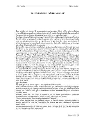 Sin Familia Hector Malot
Página 245 de 292
16. LOS HERMOSOS PAÑALES MENTÍAN
Pese a todos mis intentos de aproximación, mis hermanos Allen y Ned sólo me habían
respondido con una malhumorada antipatía, y todo cuanto había intentado hacer por ellos,
había sido mal recibido; evidentemente, a sus ojos, yo no era un hermano.
Tras la aventura de Capi, nuestras respectivas posiciones quedaron perfectamente definidas y
les hice saber, no con palabras, puesto que no sabía expresarme correctamente en inglés,
sino con una pantomima, viva y expresiva, en la que mis dos puños representaron el
principal papel, que si intentaban la menor cosa contra Capi se las tendrían que ver conmigo
que estaría allí para defenderlo o vengarme.
Careciendo, pues, de hermanos, me hubiera gustado tener hermanas; pero Annie, la mayor de
las chicas, no me testimoniaba mejores sentimientos que sus hermanos; también ella había
recibido mal mis intentos de aproximación y no dejaba pasar día sin hacerme, a su modo,
alguna jugarreta, en cuyo empeño demostraba, debo reconocerlo, un gran ingenio.
Rechazado por Allen y Ned, rechazado por Annie, sólo me quedaba la pequeña Kate, que,
con sus tres añitos, era demasiado joven para entrar en la conspiración de sus hermanos. Ella
había aceptado, pues, mis caricias, primero porque yo hacía que Capi le representara alguno
de sus trucos; luego, cuando me devolvieron a Capi, porque le traía bombones, pasteles,
naranjas que los niños nos daban durante nuestras representaciones diciéndonos con aire
majestuoso: 'Para el perro'. Dar naranjas al perro no era, tal vez, muy sensato, pero yo las
aceptaba agradecido, pues me permitían ganarme la amistad de miss Kate.
Así que, de toda mi familia, de aquella familia por la que tanta ternura albergaba mi
corazón cuando había desembarcado en Inglaterra, sólo la pequeña Kate me permitía amarla;
mi abuelo continuaba escupiendo escrupulosamente junto a mí cada vez que yo me acercaba
a el; mi padre sólo se ocupaba de mí para pedirme, cada noche, cuentas de nuestra
recaudación; mi madre, las más de las veces, no pertenecía a este mundo; Allen , Ned y
Annie me detestaban, sólo Kate se dejaba acariciar, aunque fuera sólo porque mis bolsillos
estuviesen llenos.
¡Qué decepción!
De modo que en mi tristeza y pese a que al principio hubiese recha–
zado las suposiciones de Mattia, acabé diciéndome que si realmente fuera el hijo de aquella
familia albergarían para conmigo otros sentimientos distintos de los que me testimoniaban
con tan poco cuidado, dado que yo no había hecho nada para merecer aquella indiferencia
o aquella dureza.
Cuando Mattia me veía bajo la influencia de tan tristes pensamientos, adivinaba
perfectamente la razón y entonces me decía como hablándose a sí mismo:
–Tengo curiosidad por saber qué responderá mamá Barberin.
Para recibir aquella carta, que debía ser dirigida a 'lista de correos', habíamos cambiado
nuestro itinerario de cada día, y en vez de ir a Holborn por West-Smith-Field, bajábamos
hasta Correos.
Durante bastante tiempo hicimos inútilmente aquel recorrido, pero, por fin, nos entregaron
la carta esperada con tanta impaciencia.
 